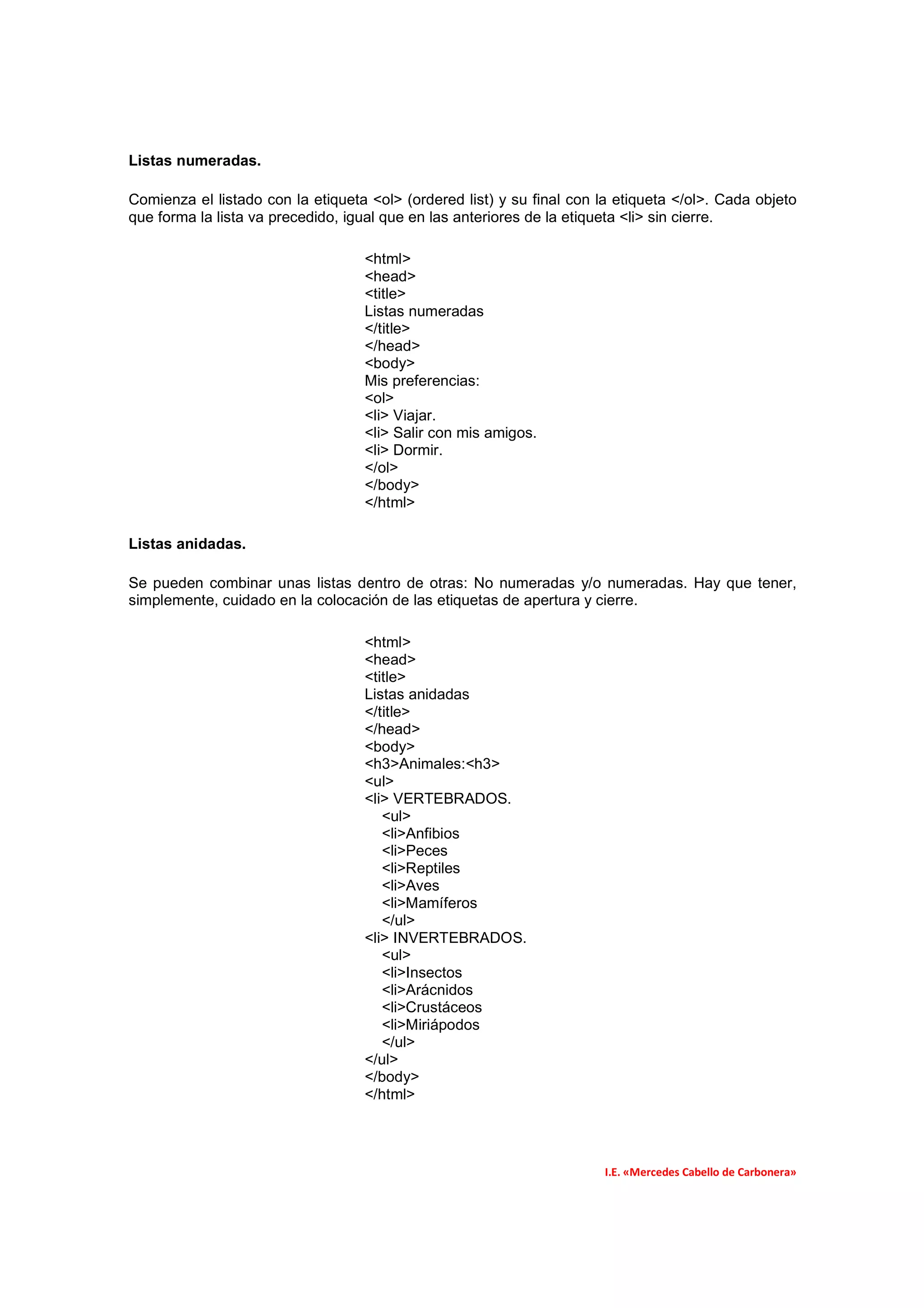 Listas numeradas.

Comienza el listado con la etiqueta <ol> (ordered list) y su final con la etiqueta </ol>. Cada objeto
que forma la lista va precedido, igual que en las anteriores de la etiqueta <li> sin cierre.

                                   <html>
                                   <head>
                                   <title>
                                   Listas numeradas
                                   </title>
                                   </head>
                                   <body>
                                   Mis preferencias:
                                   <ol>
                                   <li> Viajar.
                                   <li> Salir con mis amigos.
                                   <li> Dormir.
                                   </ol>
                                   </body>
                                   </html>

Listas anidadas.

Se pueden combinar unas listas dentro de otras: No numeradas y/o numeradas. Hay que tener,
simplemente, cuidado en la colocación de las etiquetas de apertura y cierre.

                                   <html>
                                   <head>
                                   <title>
                                   Listas anidadas
                                   </title>
                                   </head>
                                   <body>
                                   <h3>Animales:<h3>
                                   <ul>
                                   <li> VERTEBRADOS.
                                      <ul>
                                      <li>Anfibios
                                      <li>Peces
                                      <li>Reptiles
                                      <li>Aves
                                      <li>Mamíferos
                                      </ul>
                                   <li> INVERTEBRADOS.
                                      <ul>
                                      <li>Insectos
                                      <li>Arácnidos
                                      <li>Crustáceos
                                      <li>Miriápodos
                                      </ul>
                                   </ul>
                                   </body>
                                   </html>




                                                                        I.E. «Mercedes Cabello de Carbonera»
 
