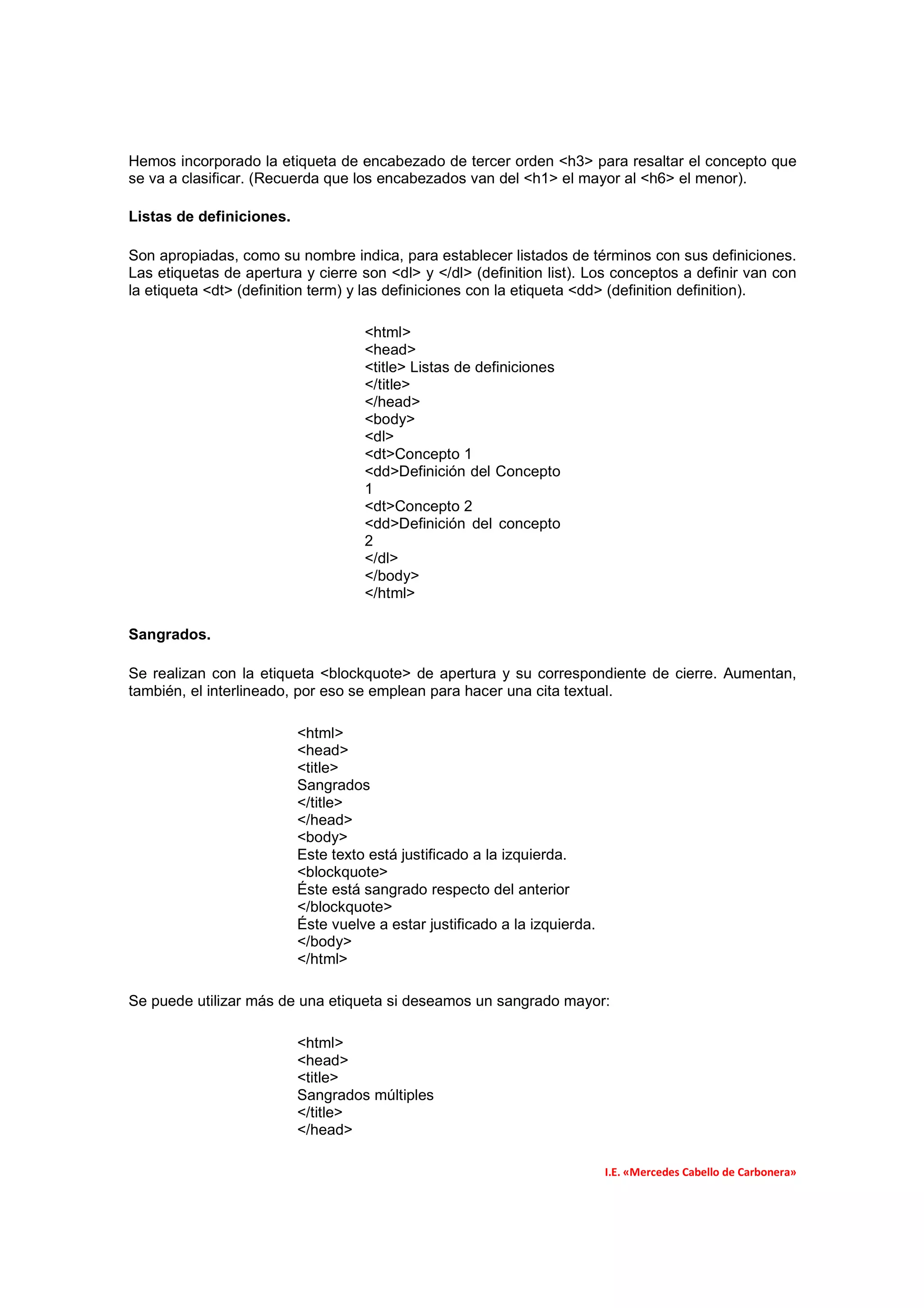 Hemos incorporado la etiqueta de encabezado de tercer orden <h3> para resaltar el concepto que
se va a clasificar. (Recuerda que los encabezados van del <h1> el mayor al <h6> el menor).

Listas de definiciones.

Son apropiadas, como su nombre indica, para establecer listados de términos con sus definiciones.
Las etiquetas de apertura y cierre son <dl> y </dl> (definition list). Los conceptos a definir van con
la etiqueta <dt> (definition term) y las definiciones con la etiqueta <dd> (definition definition).

                                    <html>
                                    <head>
                                    <title> Listas de definiciones
                                    </title>
                                    </head>
                                    <body>
                                    <dl>
                                    <dt>Concepto 1
                                    <dd>Definición del Concepto
                                    1
                                    <dt>Concepto 2
                                    <dd>Definición del concepto
                                    2
                                    </dl>
                                    </body>
                                    </html>

Sangrados.

Se realizan con la etiqueta <blockquote> de apertura y su correspondiente de cierre. Aumentan,
también, el interlineado, por eso se emplean para hacer una cita textual.

                          <html>
                          <head>
                          <title>
                          Sangrados
                          </title>
                          </head>
                          <body>
                          Este texto está justificado a la izquierda.
                          <blockquote>
                          Éste está sangrado respecto del anterior
                          </blockquote>
                          Éste vuelve a estar justificado a la izquierda.
                          </body>
                          </html>

Se puede utilizar más de una etiqueta si deseamos un sangrado mayor:

                          <html>
                          <head>
                          <title>
                          Sangrados múltiples
                          </title>
                          </head>

                                                                            I.E. «Mercedes Cabello de Carbonera»
 