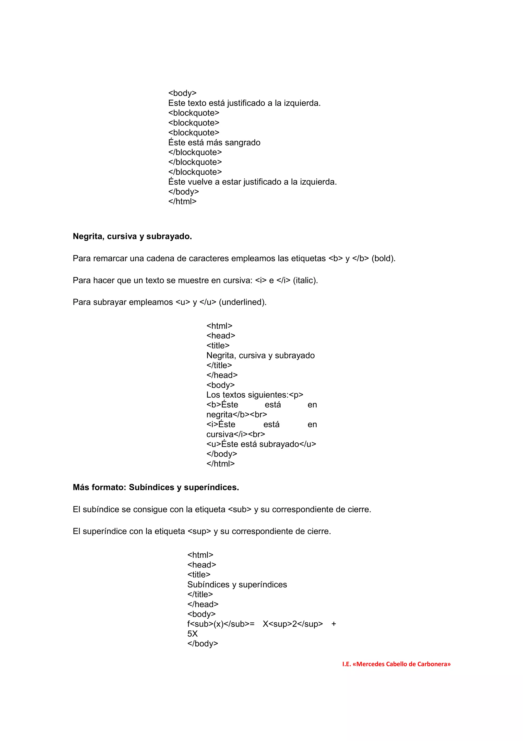 <body>
                          Este texto está justificado a la izquierda.
                          <blockquote>
                          <blockquote>
                          <blockquote>
                          Éste está más sangrado
                          </blockquote>
                          </blockquote>
                          </blockquote>
                          Éste vuelve a estar justificado a la izquierda.
                          </body>
                          </html>



Negrita, cursiva y subrayado.

Para remarcar una cadena de caracteres empleamos las etiquetas <b> y </b> (bold).

Para hacer que un texto se muestre en cursiva: <i> e </i> (italic).

Para subrayar empleamos <u> y </u> (underlined).

                                    <html>
                                    <head>
                                    <title>
                                    Negrita, cursiva y subrayado
                                    </title>
                                    </head>
                                    <body>
                                    Los textos siguientes:<p>
                                    <b>Éste         está      en
                                    negrita</b><br>
                                    <i>Éste        está       en
                                    cursiva</i><br>
                                    <u>Éste está subrayado</u>
                                    </body>
                                    </html>

Más formato: Subíndices y superíndices.

El subíndice se consigue con la etiqueta <sub> y su correspondiente de cierre.

El superíndice con la etiqueta <sup> y su correspondiente de cierre.

                               <html>
                               <head>
                               <title>
                               Subíndices y superíndices
                               </title>
                               </head>
                               <body>
                               f<sub>(x)</sub>= X<sup>2</sup> +
                               5X
                               </body>

                                                                            I.E. «Mercedes Cabello de Carbonera»
 