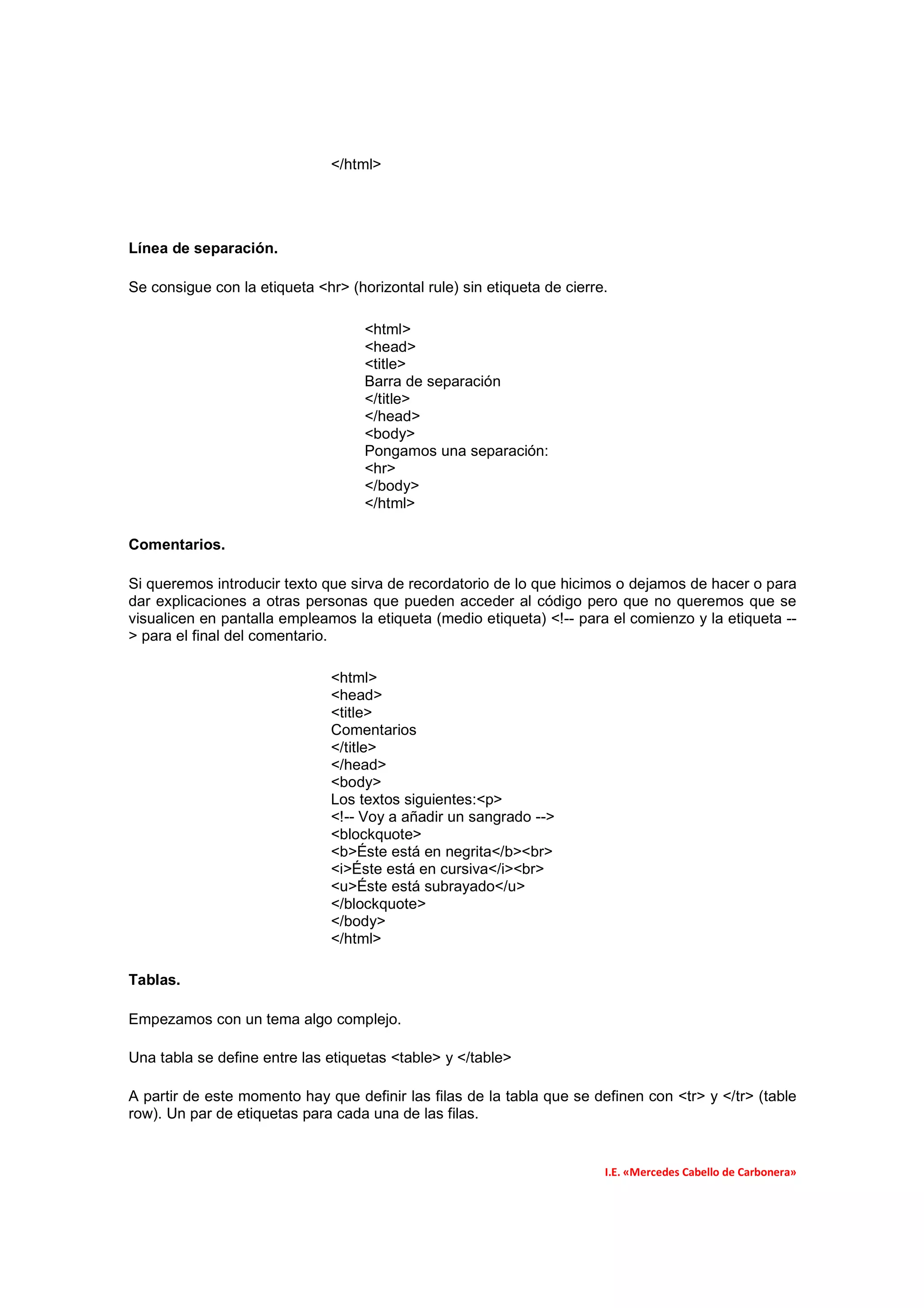 </html>




Línea de separación.

Se consigue con la etiqueta <hr> (horizontal rule) sin etiqueta de cierre.

                                    <html>
                                    <head>
                                    <title>
                                    Barra de separación
                                    </title>
                                    </head>
                                    <body>
                                    Pongamos una separación:
                                    <hr>
                                    </body>
                                    </html>

Comentarios.

Si queremos introducir texto que sirva de recordatorio de lo que hicimos o dejamos de hacer o para
dar explicaciones a otras personas que pueden acceder al código pero que no queremos que se
visualicen en pantalla empleamos la etiqueta (medio etiqueta) <!-- para el comienzo y la etiqueta --
> para el final del comentario.

                               <html>
                               <head>
                               <title>
                               Comentarios
                               </title>
                               </head>
                               <body>
                               Los textos siguientes:<p>
                               <!-- Voy a añadir un sangrado -->
                               <blockquote>
                               <b>Éste está en negrita</b><br>
                               <i>Éste está en cursiva</i><br>
                               <u>Éste está subrayado</u>
                               </blockquote>
                               </body>
                               </html>

Tablas.

Empezamos con un tema algo complejo.

Una tabla se define entre las etiquetas <table> y </table>

A partir de este momento hay que definir las filas de la tabla que se definen con <tr> y </tr> (table
row). Un par de etiquetas para cada una de las filas.


                                                                         I.E. «Mercedes Cabello de Carbonera»
 