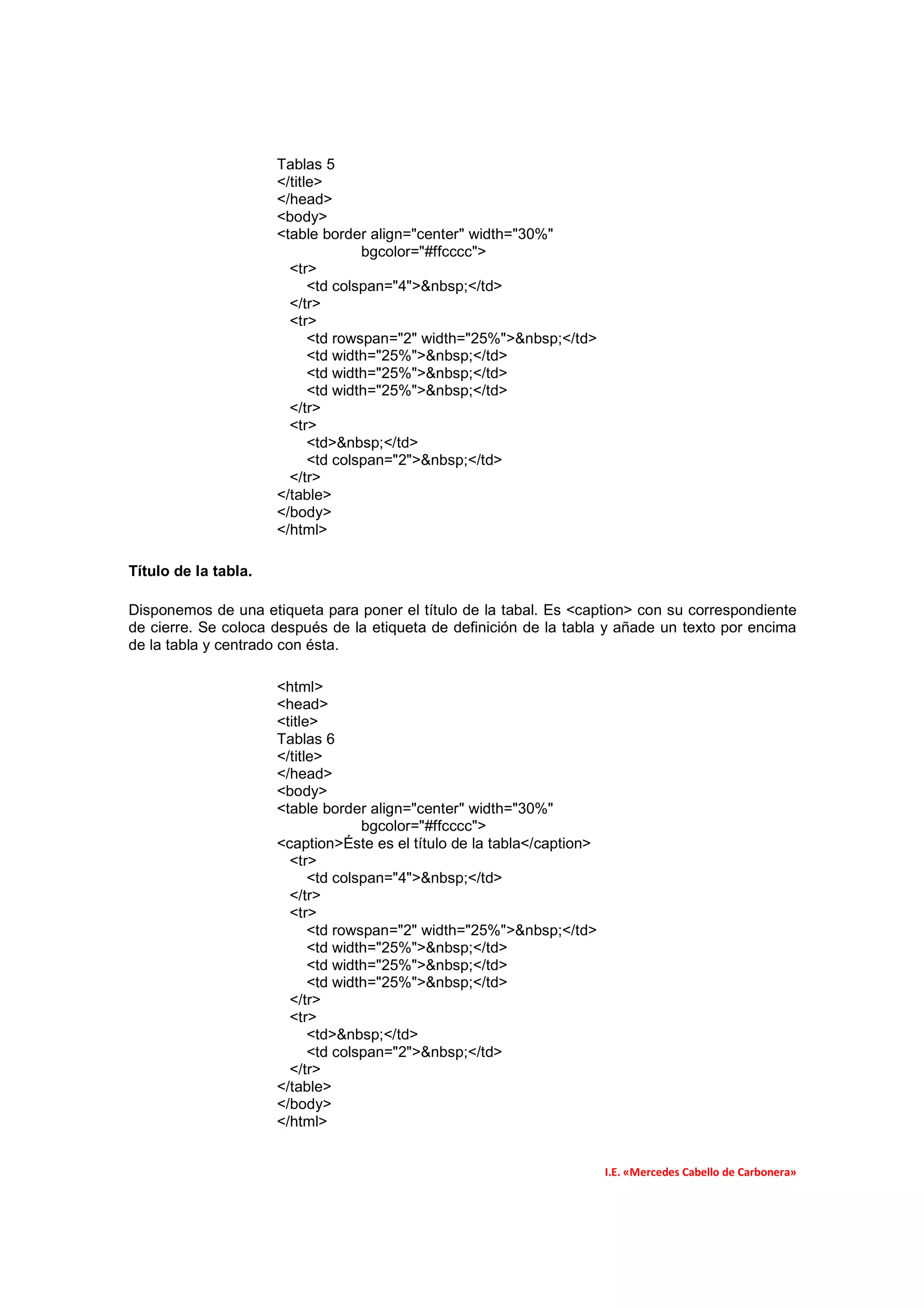 Tablas 5
                      </title>
                      </head>
                      <body>
                      <table border align="center" width="30%"
                                    bgcolor="#ffcccc">
                        <tr>
                            <td colspan="4">&nbsp;</td>
                        </tr>
                        <tr>
                            <td rowspan="2" width="25%">&nbsp;</td>
                            <td width="25%">&nbsp;</td>
                            <td width="25%">&nbsp;</td>
                            <td width="25%">&nbsp;</td>
                        </tr>
                        <tr>
                            <td>&nbsp;</td>
                            <td colspan="2">&nbsp;</td>
                        </tr>
                      </table>
                      </body>
                      </html>

Título de la tabla.

Disponemos de una etiqueta para poner el título de la tabal. Es <caption> con su correspondiente
de cierre. Se coloca después de la etiqueta de definición de la tabla y añade un texto por encima
de la tabla y centrado con ésta.

                      <html>
                      <head>
                      <title>
                      Tablas 6
                      </title>
                      </head>
                      <body>
                      <table border align="center" width="30%"
                                    bgcolor="#ffcccc">
                      <caption>Éste es el título de la tabla</caption>
                        <tr>
                            <td colspan="4">&nbsp;</td>
                        </tr>
                        <tr>
                            <td rowspan="2" width="25%">&nbsp;</td>
                            <td width="25%">&nbsp;</td>
                            <td width="25%">&nbsp;</td>
                            <td width="25%">&nbsp;</td>
                        </tr>
                        <tr>
                            <td>&nbsp;</td>
                            <td colspan="2">&nbsp;</td>
                        </tr>
                      </table>
                      </body>
                      </html>


                                                                         I.E. «Mercedes Cabello de Carbonera»
 