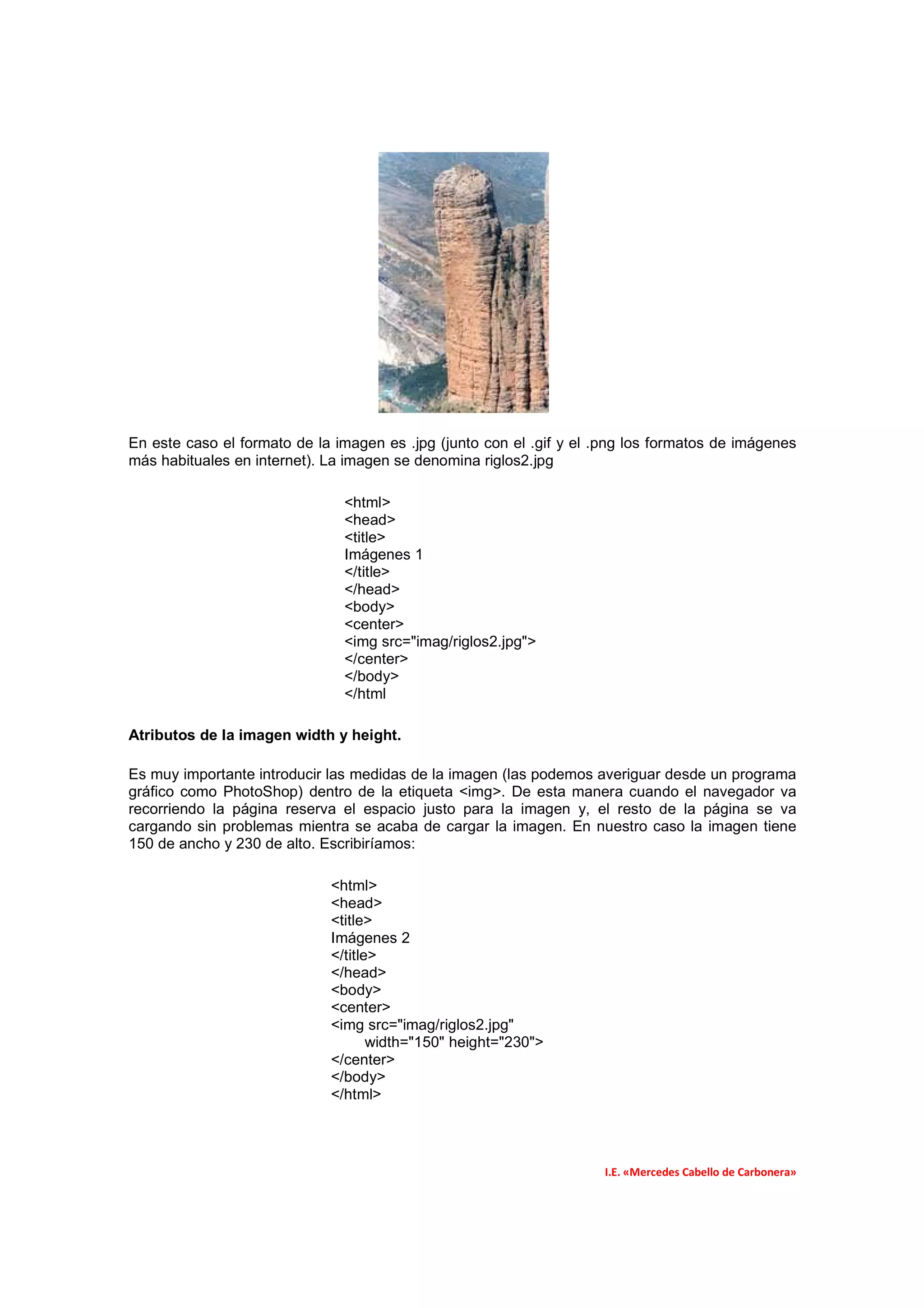 En este caso el formato de la imagen es .jpg (junto con el .gif y el .png los formatos de imágenes
más habituales en internet). La imagen se denomina riglos2.jpg

                               <html>
                               <head>
                               <title>
                               Imágenes 1
                               </title>
                               </head>
                               <body>
                               <center>
                               <img src="imag/riglos2.jpg">
                               </center>
                               </body>
                               </html

Atributos de la imagen width y height.

Es muy importante introducir las medidas de la imagen (las podemos averiguar desde un programa
gráfico como PhotoShop) dentro de la etiqueta <img>. De esta manera cuando el navegador va
recorriendo la página reserva el espacio justo para la imagen y, el resto de la página se va
cargando sin problemas mientra se acaba de cargar la imagen. En nuestro caso la imagen tiene
150 de ancho y 230 de alto. Escribiríamos:

                             <html>
                             <head>
                             <title>
                             Imágenes 2
                             </title>
                             </head>
                             <body>
                             <center>
                             <img src="imag/riglos2.jpg"
                                    width="150" height="230">
                             </center>
                             </body>
                             </html>




                                                                     I.E. «Mercedes Cabello de Carbonera»
 