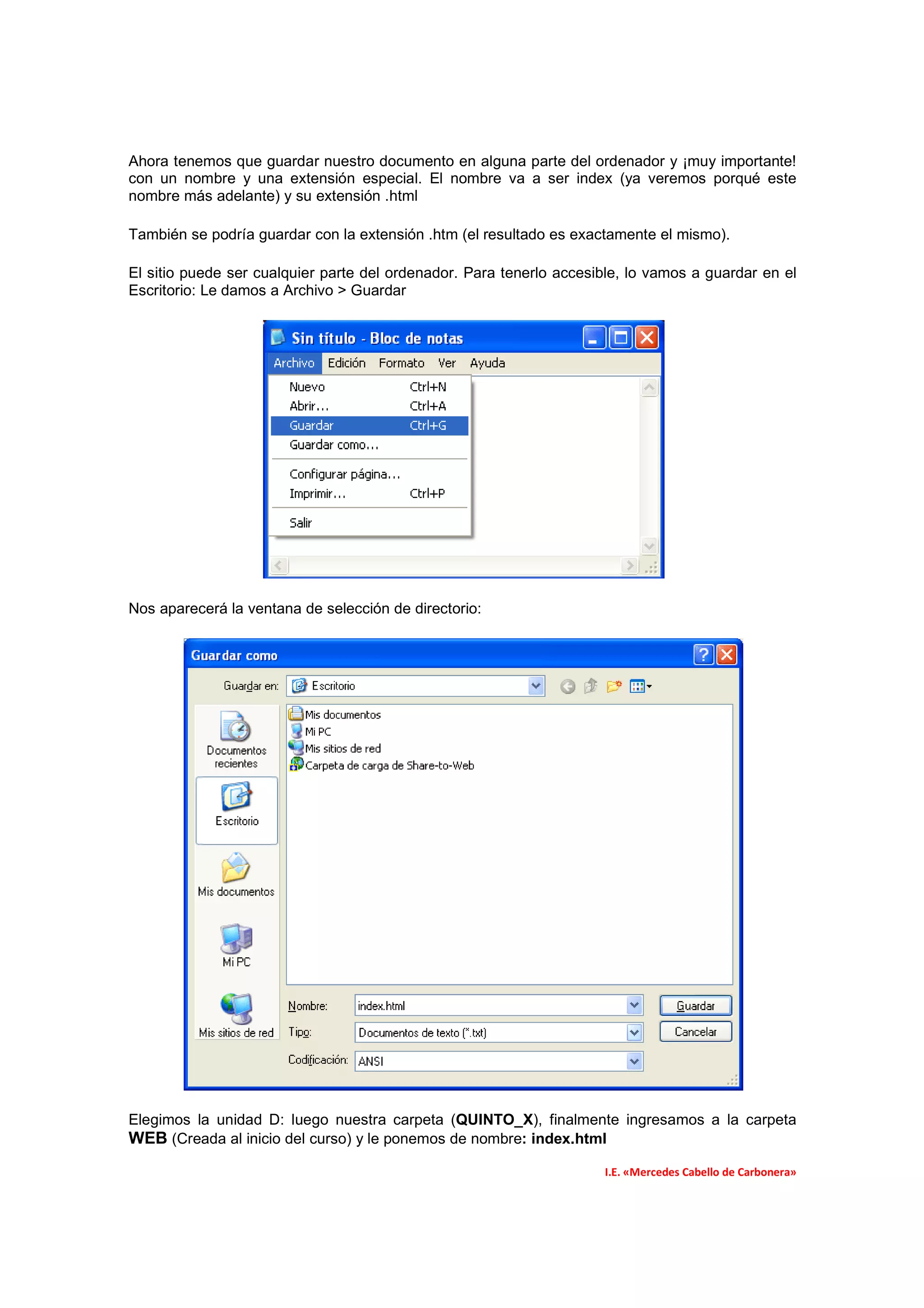 Ahora tenemos que guardar nuestro documento en alguna parte del ordenador y ¡muy importante!
con un nombre y una extensión especial. El nombre va a ser index (ya veremos porqué este
nombre más adelante) y su extensión .html

También se podría guardar con la extensión .htm (el resultado es exactamente el mismo).

El sitio puede ser cualquier parte del ordenador. Para tenerlo accesible, lo vamos a guardar en el
Escritorio: Le damos a Archivo > Guardar




Nos aparecerá la ventana de selección de directorio:




Elegimos la unidad D: luego nuestra carpeta (QUINTO_X), finalmente ingresamos a la carpeta
WEB (Creada al inicio del curso) y le ponemos de nombre: index.html
                                                                     I.E. «Mercedes Cabello de Carbonera»
 