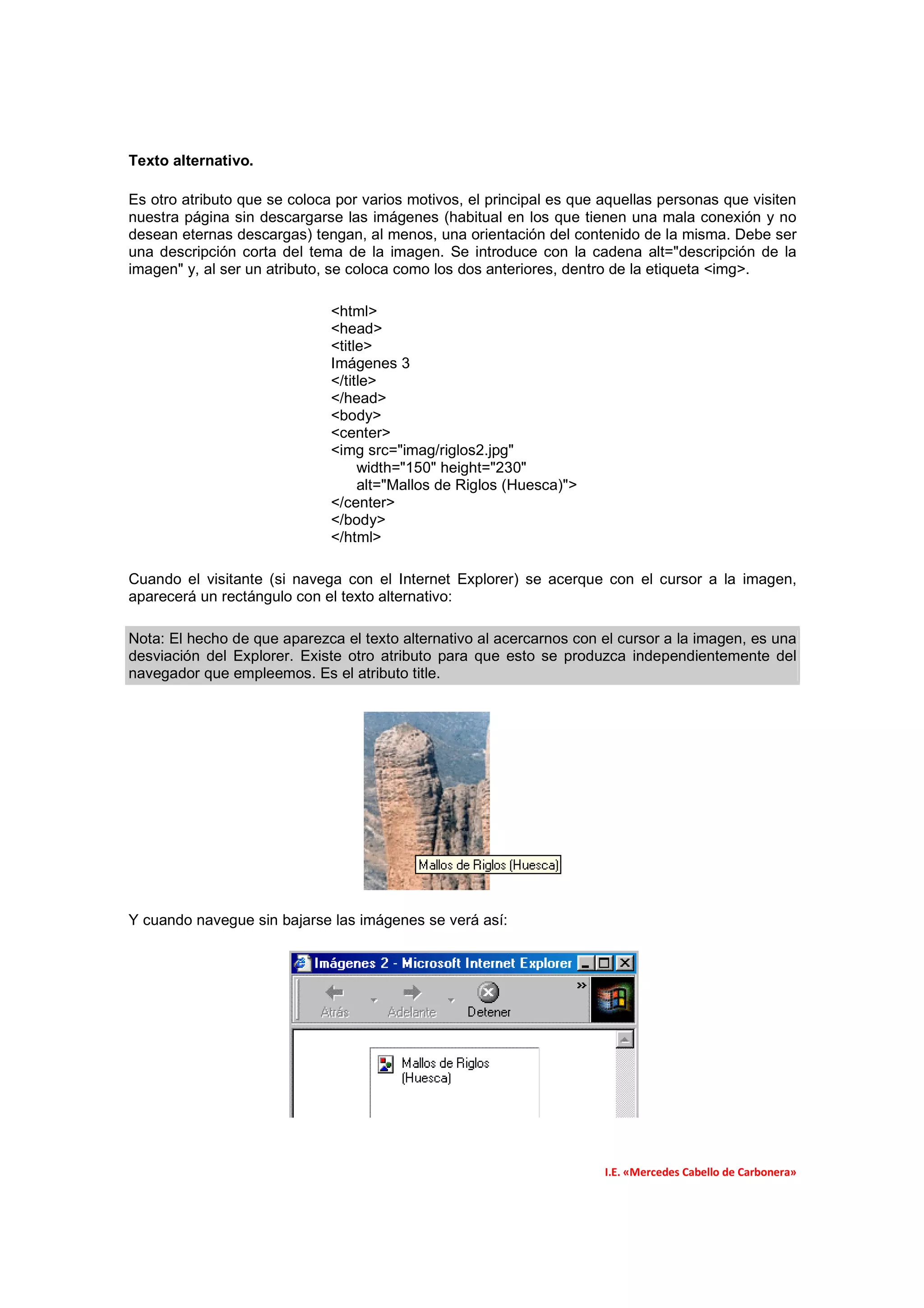 Texto alternativo.

Es otro atributo que se coloca por varios motivos, el principal es que aquellas personas que visiten
nuestra página sin descargarse las imágenes (habitual en los que tienen una mala conexión y no
desean eternas descargas) tengan, al menos, una orientación del contenido de la misma. Debe ser
una descripción corta del tema de la imagen. Se introduce con la cadena alt="descripción de la
imagen" y, al ser un atributo, se coloca como los dos anteriores, dentro de la etiqueta <img>.

                              <html>
                              <head>
                              <title>
                              Imágenes 3
                              </title>
                              </head>
                              <body>
                              <center>
                              <img src="imag/riglos2.jpg"
                                   width="150" height="230"
                                   alt="Mallos de Riglos (Huesca)">
                              </center>
                              </body>
                              </html>

Cuando el visitante (si navega con el Internet Explorer) se acerque con el cursor a la imagen,
aparecerá un rectángulo con el texto alternativo:

Nota: El hecho de que aparezca el texto alternativo al acercarnos con el cursor a la imagen, es una
desviación del Explorer. Existe otro atributo para que esto se produzca independientemente del
navegador que empleemos. Es el atributo title.




Y cuando navegue sin bajarse las imágenes se verá así:




                                                                       I.E. «Mercedes Cabello de Carbonera»
 