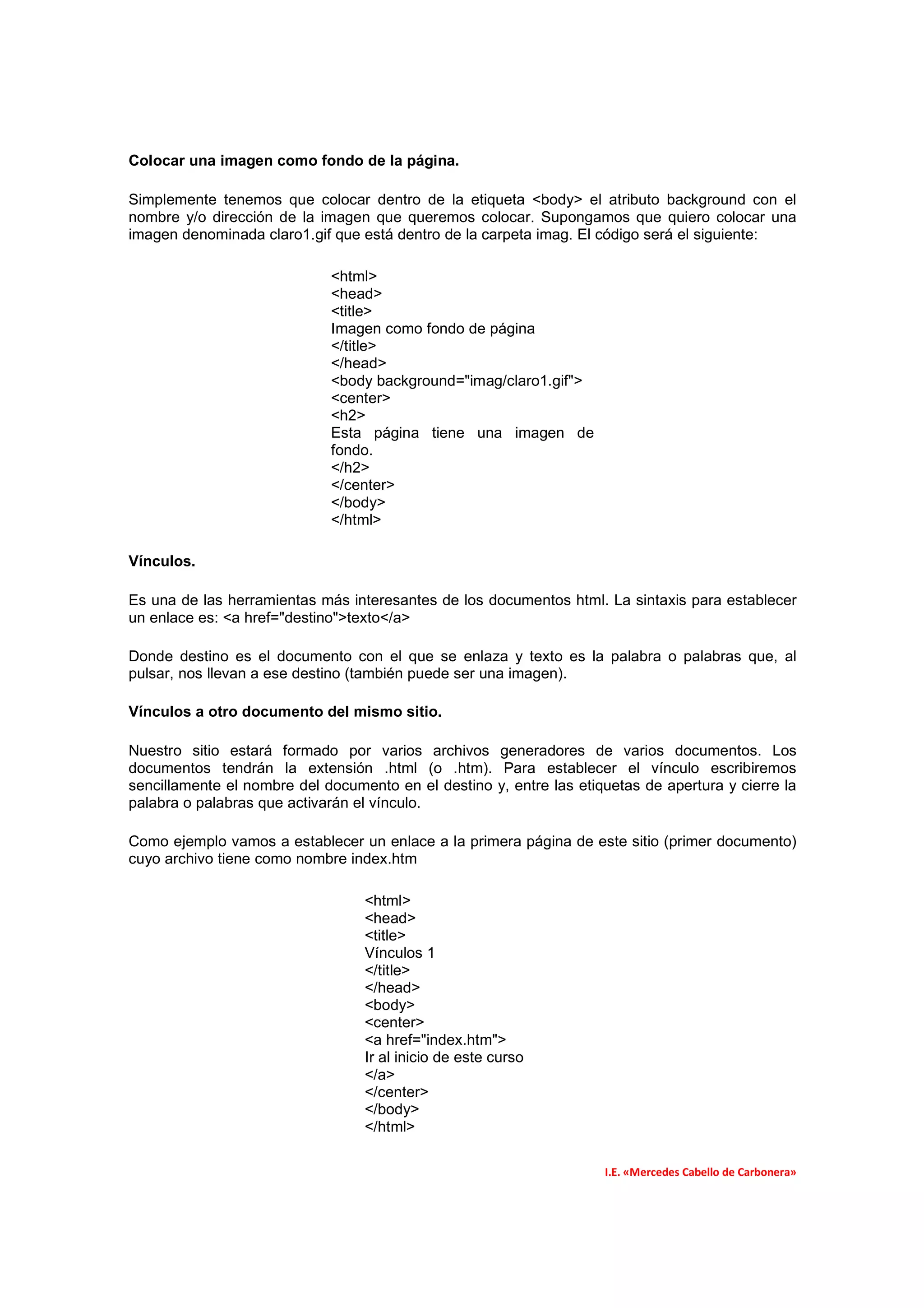 Colocar una imagen como fondo de la página.

Simplemente tenemos que colocar dentro de la etiqueta <body> el atributo background con el
nombre y/o dirección de la imagen que queremos colocar. Supongamos que quiero colocar una
imagen denominada claro1.gif que está dentro de la carpeta imag. El código será el siguiente:

                             <html>
                             <head>
                             <title>
                             Imagen como fondo de página
                             </title>
                             </head>
                             <body background="imag/claro1.gif">
                             <center>
                             <h2>
                             Esta página tiene una imagen de
                             fondo.
                             </h2>
                             </center>
                             </body>
                             </html>

Vínculos.

Es una de las herramientas más interesantes de los documentos html. La sintaxis para establecer
un enlace es: <a href="destino">texto</a>

Donde destino es el documento con el que se enlaza y texto es la palabra o palabras que, al
pulsar, nos llevan a ese destino (también puede ser una imagen).

Vínculos a otro documento del mismo sitio.

Nuestro sitio estará formado por varios archivos generadores de varios documentos. Los
documentos tendrán la extensión .html (o .htm). Para establecer el vínculo escribiremos
sencillamente el nombre del documento en el destino y, entre las etiquetas de apertura y cierre la
palabra o palabras que activarán el vínculo.

Como ejemplo vamos a establecer un enlace a la primera página de este sitio (primer documento)
cuyo archivo tiene como nombre index.htm

                                  <html>
                                  <head>
                                  <title>
                                  Vínculos 1
                                  </title>
                                  </head>
                                  <body>
                                  <center>
                                  <a href="index.htm">
                                  Ir al inicio de este curso
                                  </a>
                                  </center>
                                  </body>
                                  </html>

                                                                     I.E. «Mercedes Cabello de Carbonera»
 