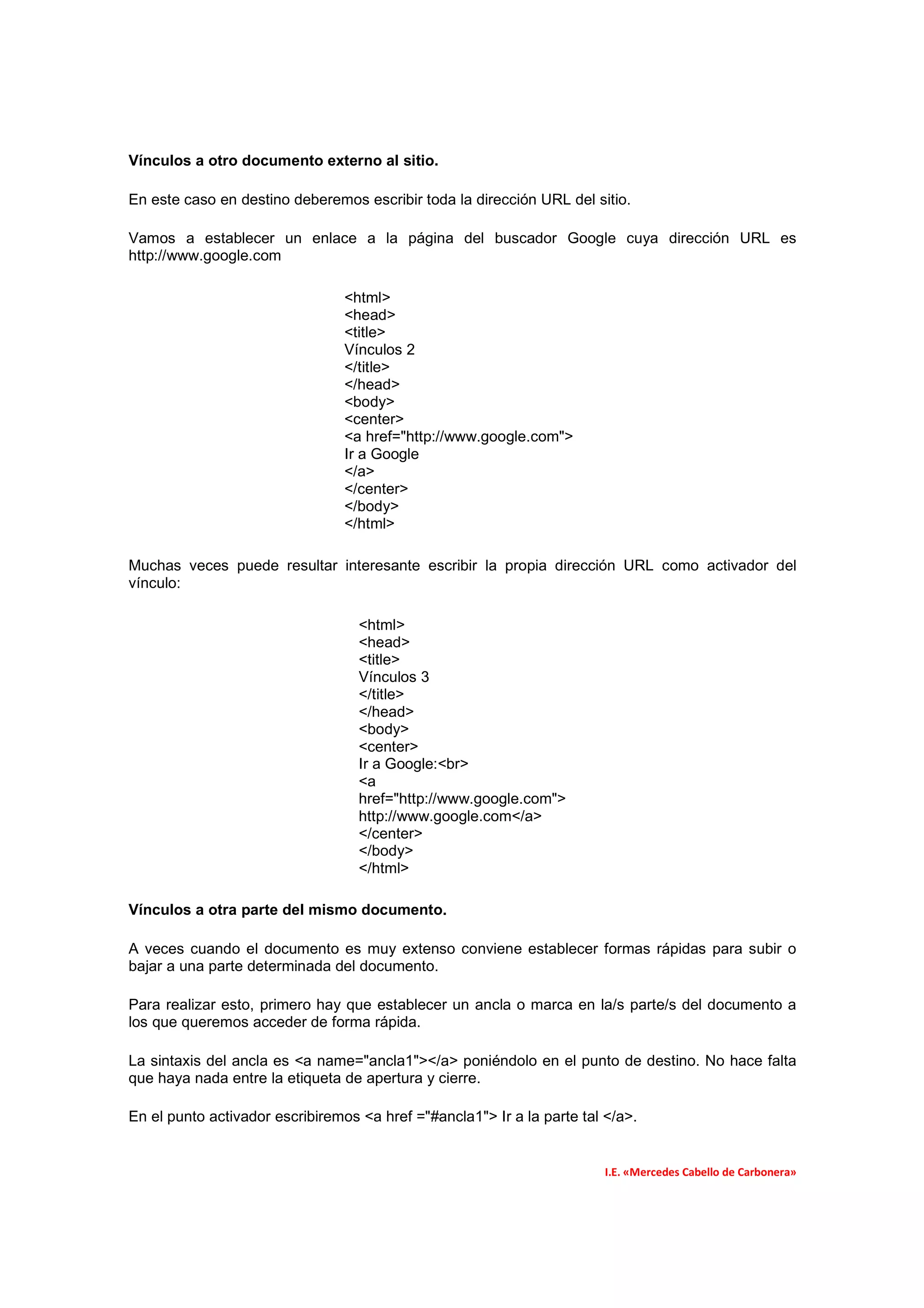 Vínculos a otro documento externo al sitio.

En este caso en destino deberemos escribir toda la dirección URL del sitio.

Vamos a establecer un enlace a la página del buscador Google cuya dirección URL es
http://www.google.com

                                 <html>
                                 <head>
                                 <title>
                                 Vínculos 2
                                 </title>
                                 </head>
                                 <body>
                                 <center>
                                 <a href="http://www.google.com">
                                 Ir a Google
                                 </a>
                                 </center>
                                 </body>
                                 </html>

Muchas veces puede resultar interesante escribir la propia dirección URL como activador del
vínculo:

                                   <html>
                                   <head>
                                   <title>
                                   Vínculos 3
                                   </title>
                                   </head>
                                   <body>
                                   <center>
                                   Ir a Google:<br>
                                   <a
                                   href="http://www.google.com">
                                   http://www.google.com</a>
                                   </center>
                                   </body>
                                   </html>

Vínculos a otra parte del mismo documento.

A veces cuando el documento es muy extenso conviene establecer formas rápidas para subir o
bajar a una parte determinada del documento.

Para realizar esto, primero hay que establecer un ancla o marca en la/s parte/s del documento a
los que queremos acceder de forma rápida.

La sintaxis del ancla es <a name="ancla1"></a> poniéndolo en el punto de destino. No hace falta
que haya nada entre la etiqueta de apertura y cierre.

En el punto activador escribiremos <a href ="#ancla1"> Ir a la parte tal </a>.


                                                                         I.E. «Mercedes Cabello de Carbonera»
 