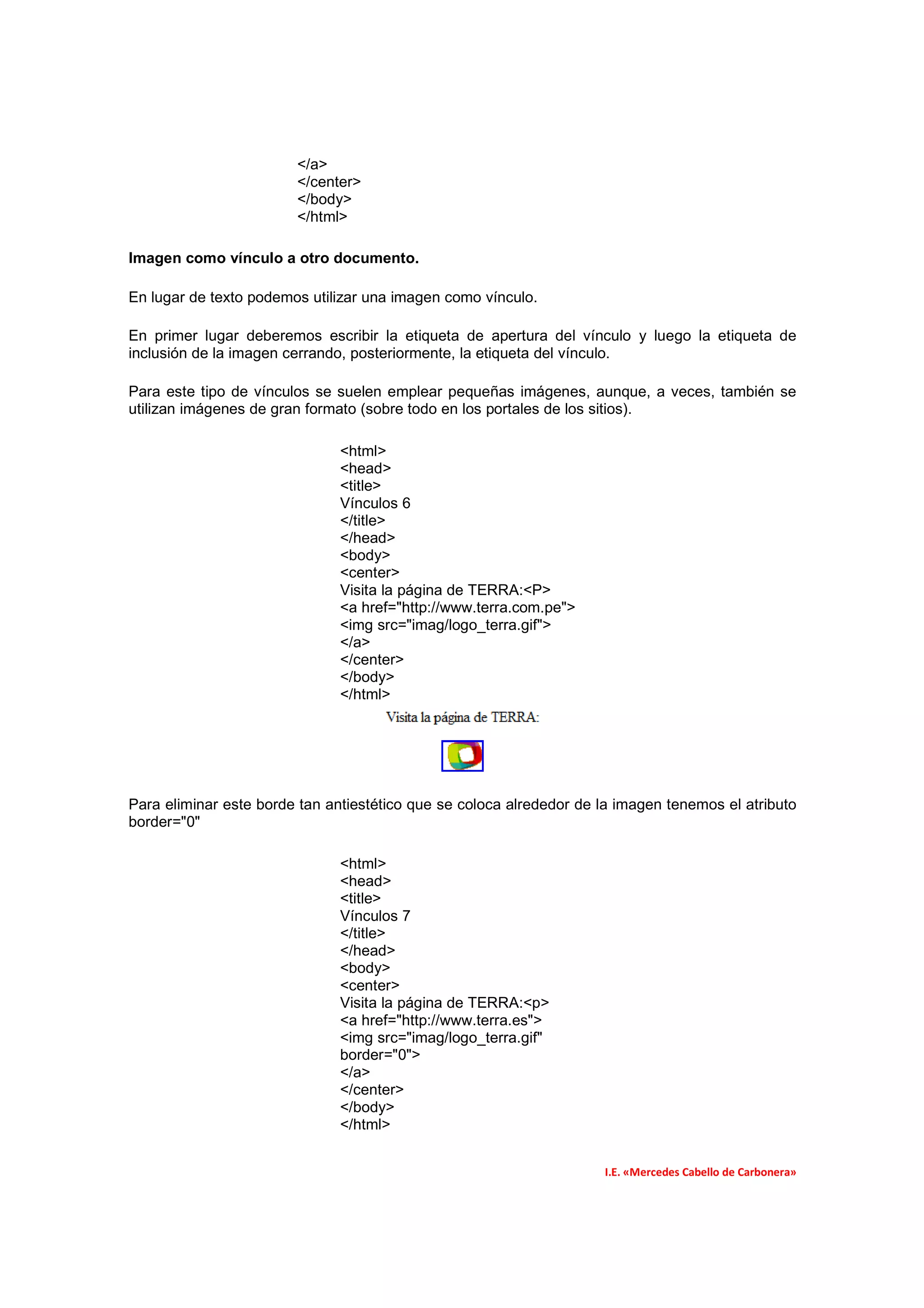 </a>
                        </center>
                        </body>
                        </html>

Imagen como vínculo a otro documento.

En lugar de texto podemos utilizar una imagen como vínculo.

En primer lugar deberemos escribir la etiqueta de apertura del vínculo y luego la etiqueta de
inclusión de la imagen cerrando, posteriormente, la etiqueta del vínculo.

Para este tipo de vínculos se suelen emplear pequeñas imágenes, aunque, a veces, también se
utilizan imágenes de gran formato (sobre todo en los portales de los sitios).

                               <html>
                               <head>
                               <title>
                               Vínculos 6
                               </title>
                               </head>
                               <body>
                               <center>
                               Visita la página de TERRA:<P>
                               <a href="http://www.terra.com.pe">
                               <img src="imag/logo_terra.gif">
                               </a>
                               </center>
                               </body>
                               </html>




Para eliminar este borde tan antiestético que se coloca alrededor de la imagen tenemos el atributo
border="0"

                               <html>
                               <head>
                               <title>
                               Vínculos 7
                               </title>
                               </head>
                               <body>
                               <center>
                               Visita la página de TERRA:<p>
                               <a href="http://www.terra.es">
                               <img src="imag/logo_terra.gif"
                               border="0">
                               </a>
                               </center>
                               </body>
                               </html>


                                                                     I.E. «Mercedes Cabello de Carbonera»
 