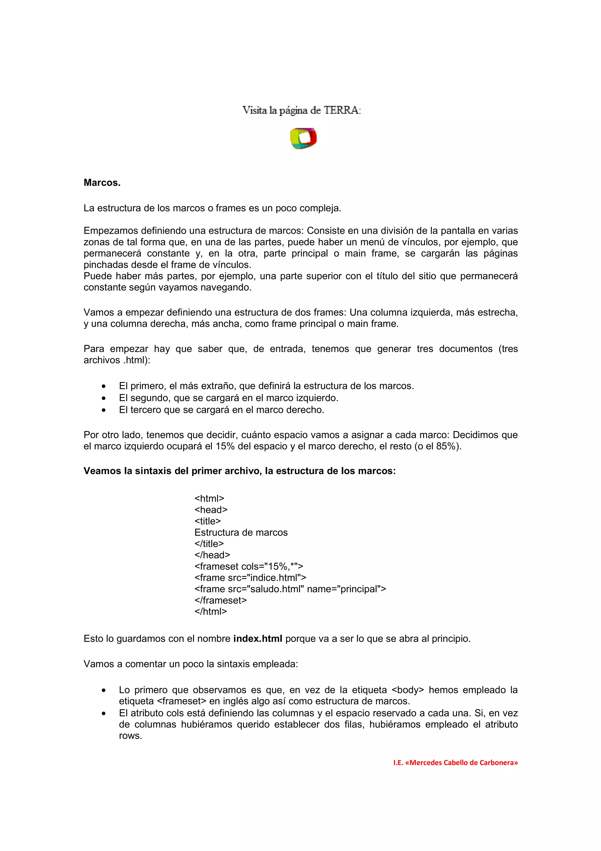 Marcos.

La estructura de los marcos o frames es un poco compleja.

Empezamos definiendo una estructura de marcos: Consiste en una división de la pantalla en varias
zonas de tal forma que, en una de las partes, puede haber un menú de vínculos, por ejemplo, que
permanecerá constante y, en la otra, parte principal o main frame, se cargarán las páginas
pinchadas desde el frame de vínculos.
Puede haber más partes, por ejemplo, una parte superior con el título del sitio que permanecerá
constante según vayamos navegando.

Vamos a empezar definiendo una estructura de dos frames: Una columna izquierda, más estrecha,
y una columna derecha, más ancha, como frame principal o main frame.

Para empezar hay que saber que, de entrada, tenemos que generar tres documentos (tres
archivos .html):

   •   El primero, el más extraño, que definirá la estructura de los marcos.
   •   El segundo, que se cargará en el marco izquierdo.
   •   El tercero que se cargará en el marco derecho.

Por otro lado, tenemos que decidir, cuánto espacio vamos a asignar a cada marco: Decidimos que
el marco izquierdo ocupará el 15% del espacio y el marco derecho, el resto (o el 85%).

Veamos la sintaxis del primer archivo, la estructura de los marcos:

                        <html>
                        <head>
                        <title>
                        Estructura de marcos
                        </title>
                        </head>
                        <frameset cols="15%,*">
                        <frame src="indice.html">
                        <frame src="saludo.html" name="principal">
                        </frameset>
                        </html>

Esto lo guardamos con el nombre index.html porque va a ser lo que se abra al principio.

Vamos a comentar un poco la sintaxis empleada:

   •   Lo primero que observamos es que, en vez de la etiqueta <body> hemos empleado la
       etiqueta <frameset> en inglés algo así como estructura de marcos.
   •   El atributo cols está definiendo las columnas y el espacio reservado a cada una. Si, en vez
       de columnas hubiéramos querido establecer dos filas, hubiéramos empleado el atributo
       rows.

                                                                       I.E. «Mercedes Cabello de Carbonera»
 