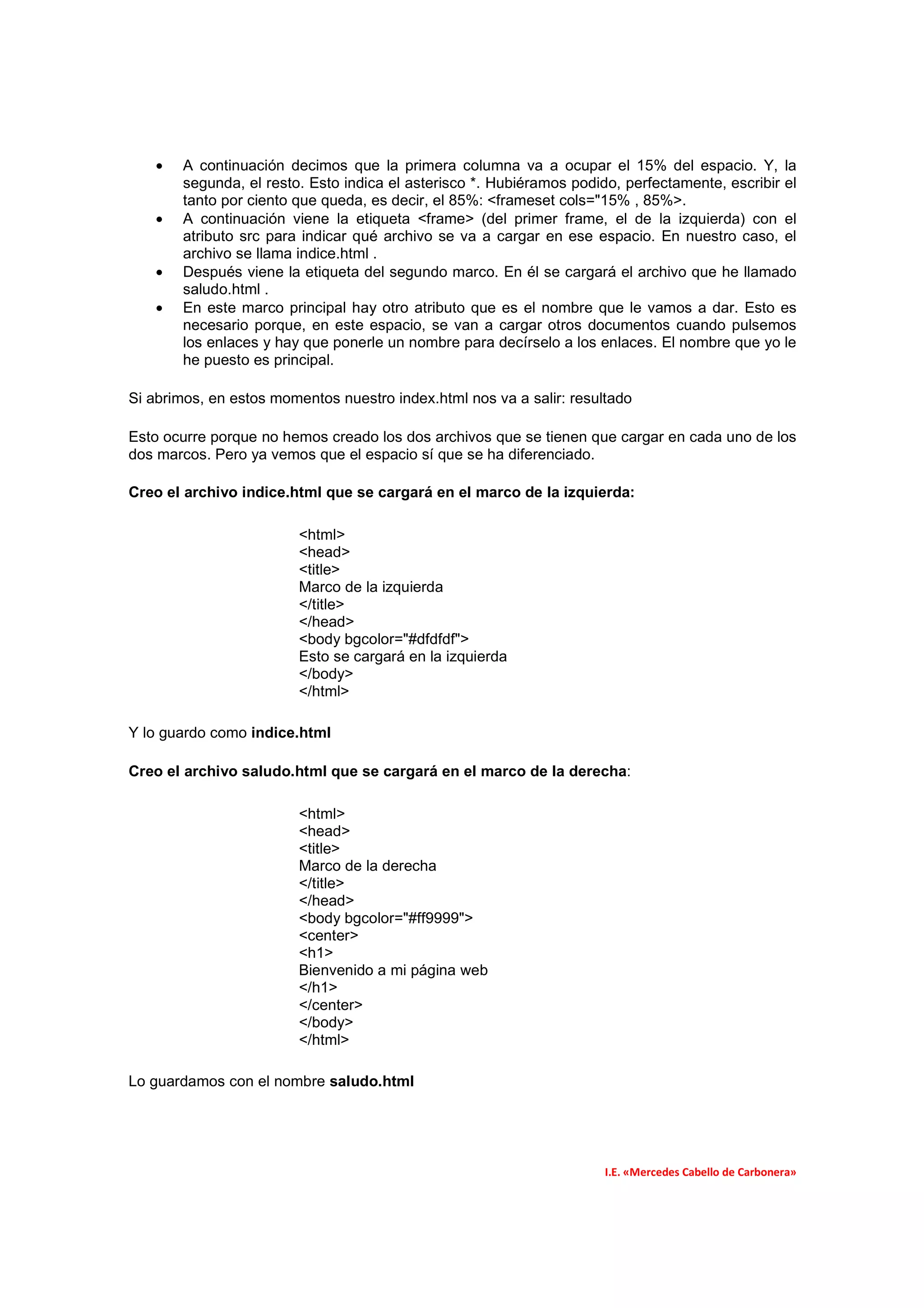 •   A continuación decimos que la primera columna va a ocupar el 15% del espacio. Y, la
        segunda, el resto. Esto indica el asterisco *. Hubiéramos podido, perfectamente, escribir el
        tanto por ciento que queda, es decir, el 85%: <frameset cols="15% , 85%>.
    •   A continuación viene la etiqueta <frame> (del primer frame, el de la izquierda) con el
        atributo src para indicar qué archivo se va a cargar en ese espacio. En nuestro caso, el
        archivo se llama indice.html .
    •   Después viene la etiqueta del segundo marco. En él se cargará el archivo que he llamado
        saludo.html .
    •   En este marco principal hay otro atributo que es el nombre que le vamos a dar. Esto es
        necesario porque, en este espacio, se van a cargar otros documentos cuando pulsemos
        los enlaces y hay que ponerle un nombre para decírselo a los enlaces. El nombre que yo le
        he puesto es principal.

Si abrimos, en estos momentos nuestro index.html nos va a salir: resultado

Esto ocurre porque no hemos creado los dos archivos que se tienen que cargar en cada uno de los
dos marcos. Pero ya vemos que el espacio sí que se ha diferenciado.

Creo el archivo indice.html que se cargará en el marco de la izquierda:

                         <html>
                         <head>
                         <title>
                         Marco de la izquierda
                         </title>
                         </head>
                         <body bgcolor="#dfdfdf">
                         Esto se cargará en la izquierda
                         </body>
                         </html>

Y lo guardo como indice.html

Creo el archivo saludo.html que se cargará en el marco de la derecha:

                         <html>
                         <head>
                         <title>
                         Marco de la derecha
                         </title>
                         </head>
                         <body bgcolor="#ff9999">
                         <center>
                         <h1>
                         Bienvenido a mi página web
                         </h1>
                         </center>
                         </body>
                         </html>

Lo guardamos con el nombre saludo.html




                                                                       I.E. «Mercedes Cabello de Carbonera»
 