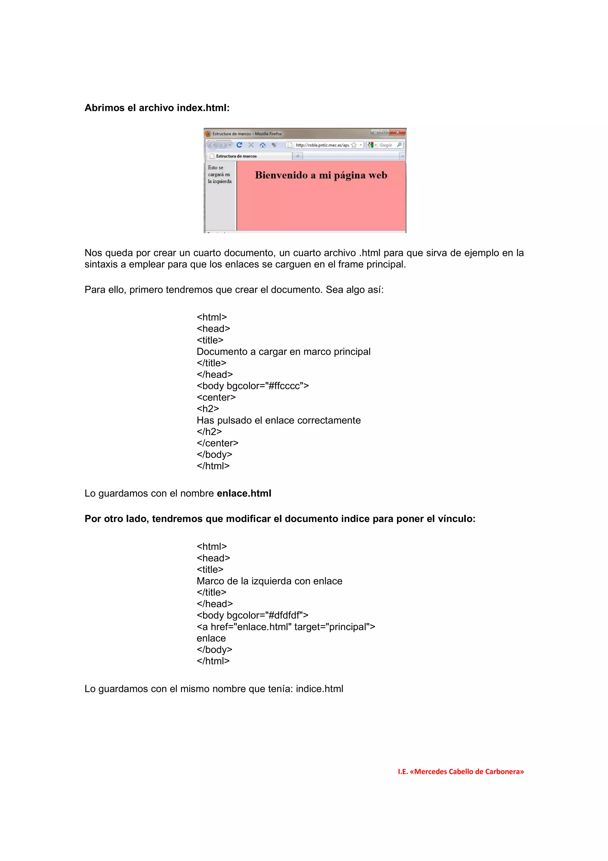 Abrimos el archivo index.html:




Nos queda por crear un cuarto documento, un cuarto archivo .html para que sirva de ejemplo en la
sintaxis a emplear para que los enlaces se carguen en el frame principal.

Para ello, primero tendremos que crear el documento. Sea algo así:

                        <html>
                        <head>
                        <title>
                        Documento a cargar en marco principal
                        </title>
                        </head>
                        <body bgcolor="#ffcccc">
                        <center>
                        <h2>
                        Has pulsado el enlace correctamente
                        </h2>
                        </center>
                        </body>
                        </html>

Lo guardamos con el nombre enlace.html

Por otro lado, tendremos que modificar el documento indice para poner el vínculo:

                        <html>
                        <head>
                        <title>
                        Marco de la izquierda con enlace
                        </title>
                        </head>
                        <body bgcolor="#dfdfdf">
                        <a href="enlace.html" target="principal">
                        enlace
                        </body>
                        </html>

Lo guardamos con el mismo nombre que tenía: indice.html




                                                                     I.E. «Mercedes Cabello de Carbonera»
 