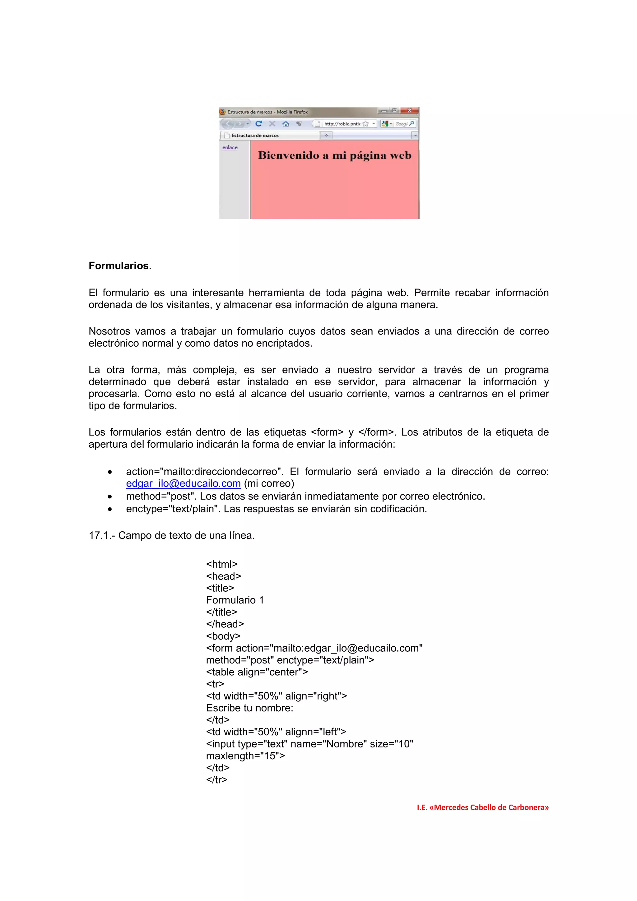 Formularios.

El formulario es una interesante herramienta de toda página web. Permite recabar información
ordenada de los visitantes, y almacenar esa información de alguna manera.

Nosotros vamos a trabajar un formulario cuyos datos sean enviados a una dirección de correo
electrónico normal y como datos no encriptados.

La otra forma, más compleja, es ser enviado a nuestro servidor a través de un programa
determinado que deberá estar instalado en ese servidor, para almacenar la información y
procesarla. Como esto no está al alcance del usuario corriente, vamos a centrarnos en el primer
tipo de formularios.

Los formularios están dentro de las etiquetas <form> y </form>. Los atributos de la etiqueta de
apertura del formulario indicarán la forma de enviar la información:

   •   action="mailto:direcciondecorreo". El formulario será enviado a la dirección de correo:
       edgar_ilo@educailo.com (mi correo)
   •   method="post". Los datos se enviarán inmediatamente por correo electrónico.
   •   enctype="text/plain". Las respuestas se enviarán sin codificación.

17.1.- Campo de texto de una línea.

                        <html>
                        <head>
                        <title>
                        Formulario 1
                        </title>
                        </head>
                        <body>
                        <form action="mailto:edgar_ilo@educailo.com"
                        method="post" enctype="text/plain">
                        <table align="center">
                        <tr>
                        <td width="50%" align="right">
                        Escribe tu nombre:
                        </td>
                        <td width="50%" alignn="left">
                        <input type="text" name="Nombre" size="10"
                        maxlength="15">
                        </td>
                        </tr>

                                                                   I.E. «Mercedes Cabello de Carbonera»
 