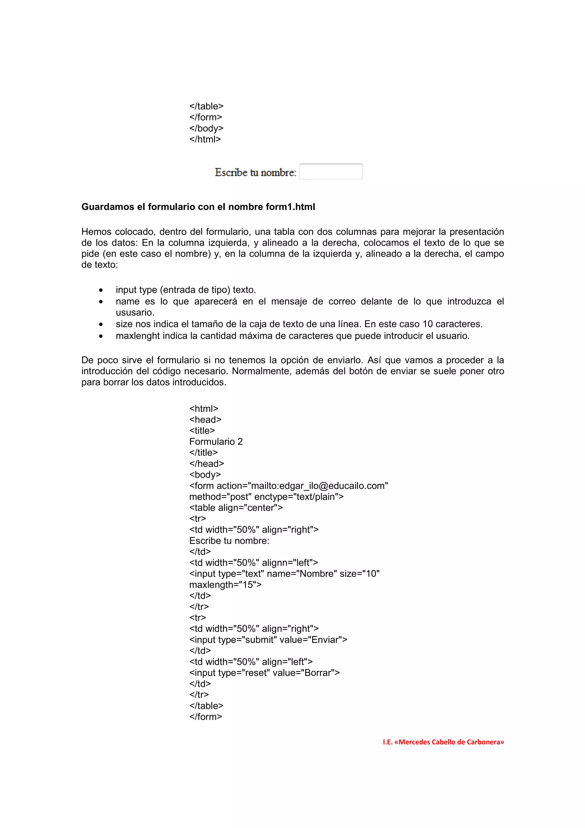 </table>
                        </form>
                        </body>
                        </html>




Guardamos el formulario con el nombre form1.html

Hemos colocado, dentro del formulario, una tabla con dos columnas para mejorar la presentación
de los datos: En la columna izquierda, y alineado a la derecha, colocamos el texto de lo que se
pide (en este caso el nombre) y, en la columna de la izquierda y, alineado a la derecha, el campo
de texto:

   •   input type (entrada de tipo) texto.
   •   name es lo que aparecerá en el mensaje de correo delante de lo que introduzca el
       ususario.
   •   size nos indica el tamaño de la caja de texto de una línea. En este caso 10 caracteres.
   •   maxlenght indica la cantidad máxima de caracteres que puede introducir el usuario.

De poco sirve el formulario si no tenemos la opción de enviarlo. Así que vamos a proceder a la
introducción del código necesario. Normalmente, además del botón de enviar se suele poner otro
para borrar los datos introducidos.

                        <html>
                        <head>
                        <title>
                        Formulario 2
                        </title>
                        </head>
                        <body>
                        <form action="mailto:edgar_ilo@educailo.com"
                        method="post" enctype="text/plain">
                        <table align="center">
                        <tr>
                        <td width="50%" align="right">
                        Escribe tu nombre:
                        </td>
                        <td width="50%" alignn="left">
                        <input type="text" name="Nombre" size="10"
                        maxlength="15">
                        </td>
                        </tr>
                        <tr>
                        <td width="50%" align="right">
                        <input type="submit" value="Enviar">
                        </td>
                        <td width="50%" align="left">
                        <input type="reset" value="Borrar">
                        </td>
                        </tr>
                        </table>
                        </form>

                                                                     I.E. «Mercedes Cabello de Carbonera»
 