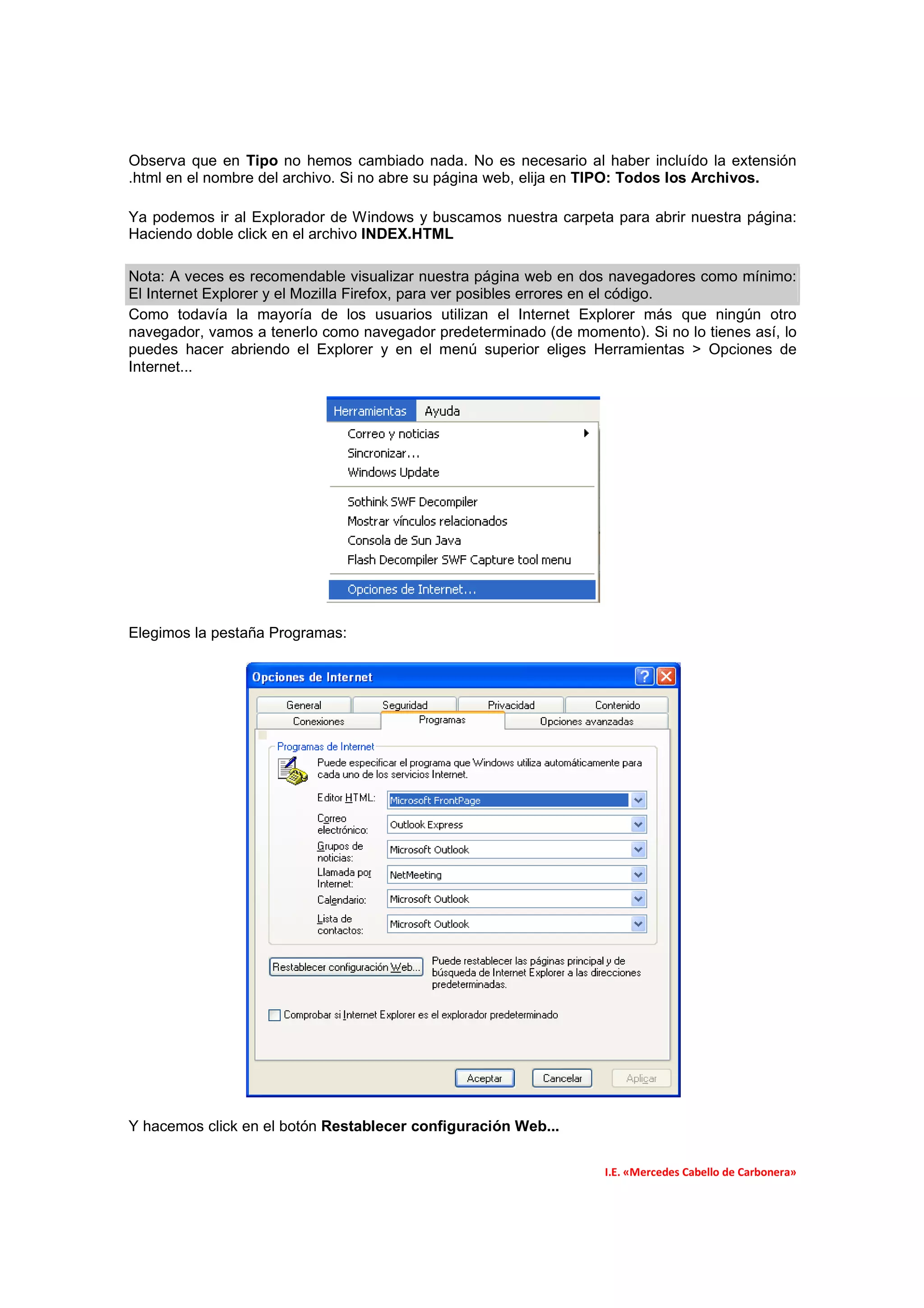 Observa que en Tipo no hemos cambiado nada. No es necesario al haber incluído la extensión
.html en el nombre del archivo. Si no abre su página web, elija en TIPO: Todos los Archivos.

Ya podemos ir al Explorador de Windows y buscamos nuestra carpeta para abrir nuestra página:
Haciendo doble click en el archivo INDEX.HTML

Nota: A veces es recomendable visualizar nuestra página web en dos navegadores como mínimo:
El Internet Explorer y el Mozilla Firefox, para ver posibles errores en el código.
Como todavía la mayoría de los usuarios utilizan el Internet Explorer más que ningún otro
navegador, vamos a tenerlo como navegador predeterminado (de momento). Si no lo tienes así, lo
puedes hacer abriendo el Explorer y en el menú superior eliges Herramientas > Opciones de
Internet...




Elegimos la pestaña Programas:




Y hacemos click en el botón Restablecer configuración Web...

                                                                   I.E. «Mercedes Cabello de Carbonera»
 