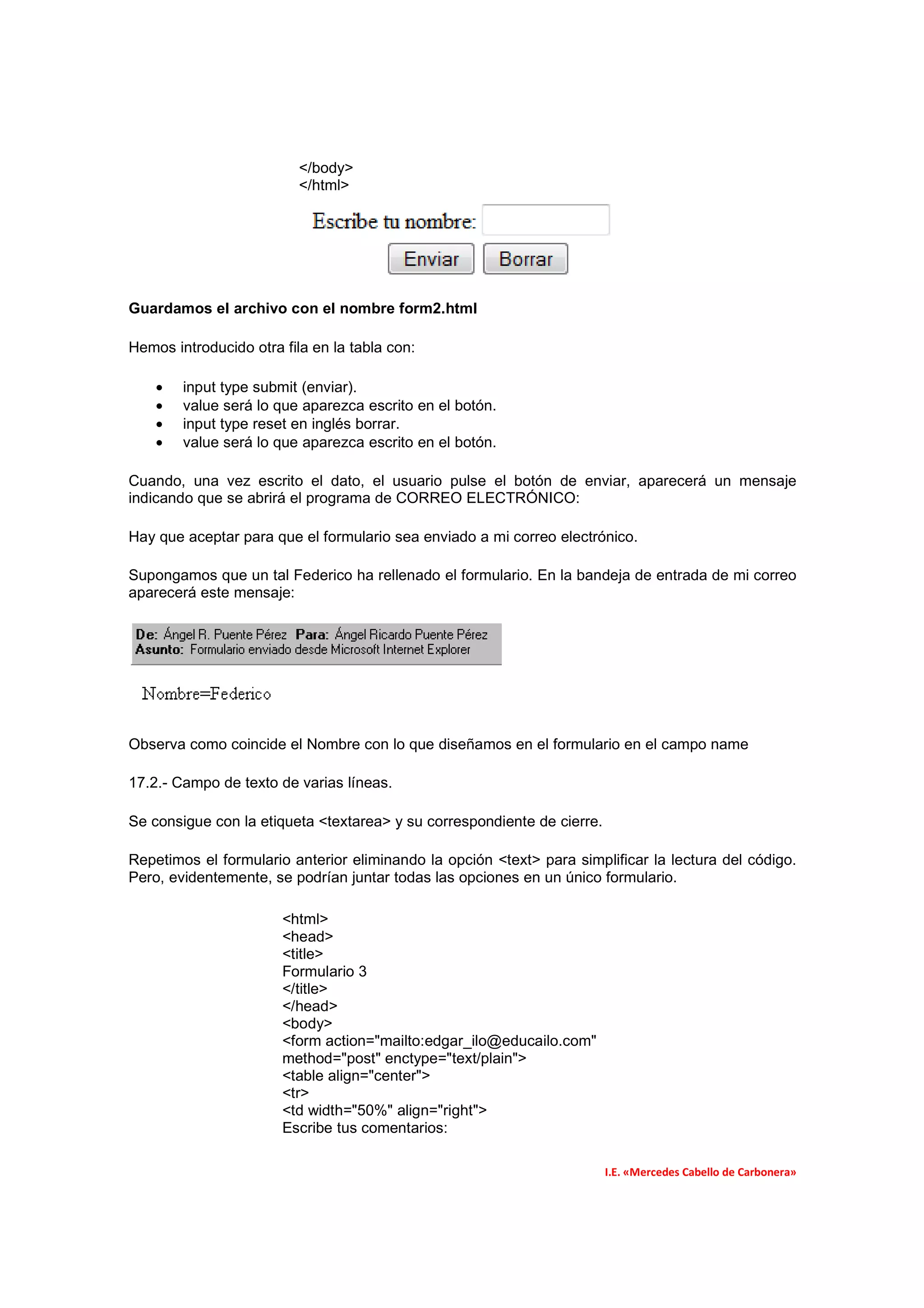 </body>
                          </html>




Guardamos el archivo con el nombre form2.html

Hemos introducido otra fila en la tabla con:

    •   input type submit (enviar).
    •   value será lo que aparezca escrito en el botón.
    •   input type reset en inglés borrar.
    •   value será lo que aparezca escrito en el botón.

Cuando, una vez escrito el dato, el usuario pulse el botón de enviar, aparecerá un mensaje
indicando que se abrirá el programa de CORREO ELECTRÓNICO:

Hay que aceptar para que el formulario sea enviado a mi correo electrónico.

Supongamos que un tal Federico ha rellenado el formulario. En la bandeja de entrada de mi correo
aparecerá este mensaje:




Observa como coincide el Nombre con lo que diseñamos en el formulario en el campo name

17.2.- Campo de texto de varias líneas.

Se consigue con la etiqueta <textarea> y su correspondiente de cierre.

Repetimos el formulario anterior eliminando la opción <text> para simplificar la lectura del código.
Pero, evidentemente, se podrían juntar todas las opciones en un único formulario.

                       <html>
                       <head>
                       <title>
                       Formulario 3
                       </title>
                       </head>
                       <body>
                       <form action="mailto:edgar_ilo@educailo.com"
                       method="post" enctype="text/plain">
                       <table align="center">
                       <tr>
                       <td width="50%" align="right">
                       Escribe tus comentarios:

                                                                         I.E. «Mercedes Cabello de Carbonera»
 