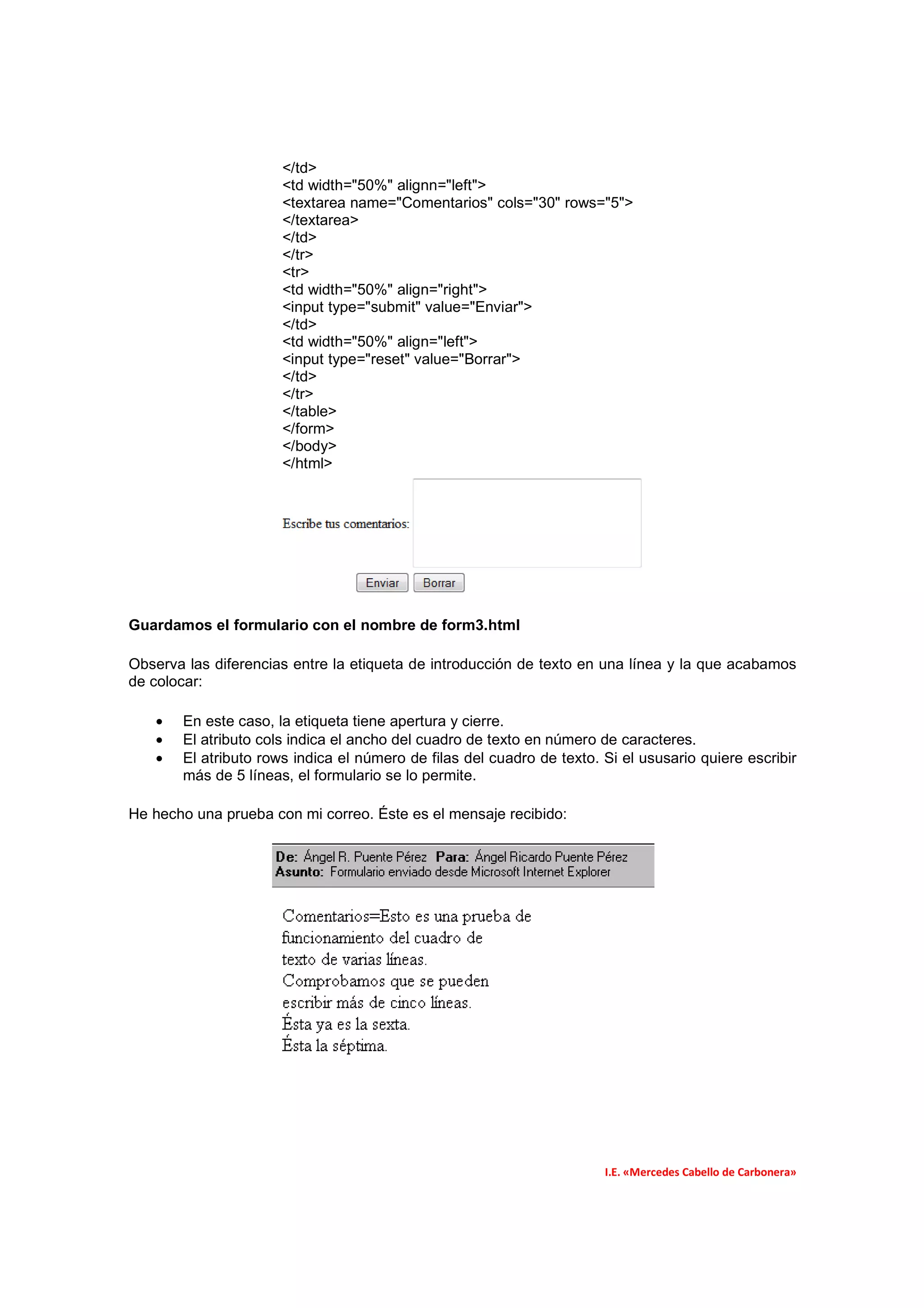 </td>
                      <td width="50%" alignn="left">
                      <textarea name="Comentarios" cols="30" rows="5">
                      </textarea>
                      </td>
                      </tr>
                      <tr>
                      <td width="50%" align="right">
                      <input type="submit" value="Enviar">
                      </td>
                      <td width="50%" align="left">
                      <input type="reset" value="Borrar">
                      </td>
                      </tr>
                      </table>
                      </form>
                      </body>
                      </html>




Guardamos el formulario con el nombre de form3.html

Observa las diferencias entre la etiqueta de introducción de texto en una línea y la que acabamos
de colocar:

   •   En este caso, la etiqueta tiene apertura y cierre.
   •   El atributo cols indica el ancho del cuadro de texto en número de caracteres.
   •   El atributo rows indica el número de filas del cuadro de texto. Si el ususario quiere escribir
       más de 5 líneas, el formulario se lo permite.

He hecho una prueba con mi correo. Éste es el mensaje recibido:




                                                                       I.E. «Mercedes Cabello de Carbonera»
 