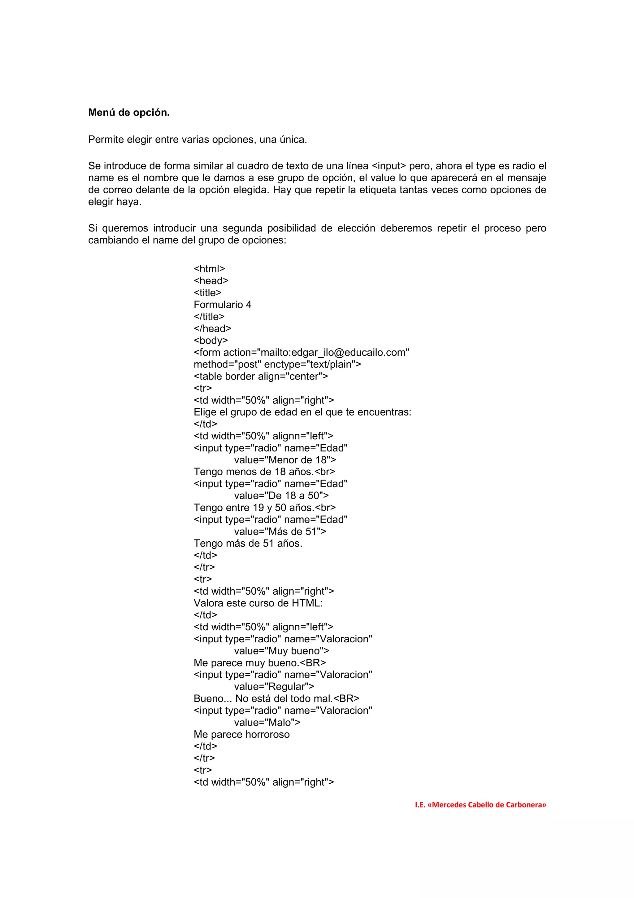 Menú de opción.

Permite elegir entre varias opciones, una única.

Se introduce de forma similar al cuadro de texto de una línea <input> pero, ahora el type es radio el
name es el nombre que le damos a ese grupo de opción, el value lo que aparecerá en el mensaje
de correo delante de la opción elegida. Hay que repetir la etiqueta tantas veces como opciones de
elegir haya.

Si queremos introducir una segunda posibilidad de elección deberemos repetir el proceso pero
cambiando el name del grupo de opciones:

                       <html>
                       <head>
                       <title>
                       Formulario 4
                       </title>
                       </head>
                       <body>
                       <form action="mailto:edgar_ilo@educailo.com"
                       method="post" enctype="text/plain">
                       <table border align="center">
                       <tr>
                       <td width="50%" align="right">
                       Elige el grupo de edad en el que te encuentras:
                       </td>
                       <td width="50%" alignn="left">
                       <input type="radio" name="Edad"
                                 value="Menor de 18">
                       Tengo menos de 18 años.<br>
                       <input type="radio" name="Edad"
                                 value="De 18 a 50">
                       Tengo entre 19 y 50 años.<br>
                       <input type="radio" name="Edad"
                                 value="Más de 51">
                       Tengo más de 51 años.
                       </td>
                       </tr>
                       <tr>
                       <td width="50%" align="right">
                       Valora este curso de HTML:
                       </td>
                       <td width="50%" alignn="left">
                       <input type="radio" name="Valoracion"
                                 value="Muy bueno">
                       Me parece muy bueno.<BR>
                       <input type="radio" name="Valoracion"
                                 value="Regular">
                       Bueno... No está del todo mal.<BR>
                       <input type="radio" name="Valoracion"
                                 value="Malo">
                       Me parece horroroso
                       </td>
                       </tr>
                       <tr>
                       <td width="50%" align="right">

                                                                         I.E. «Mercedes Cabello de Carbonera»
 