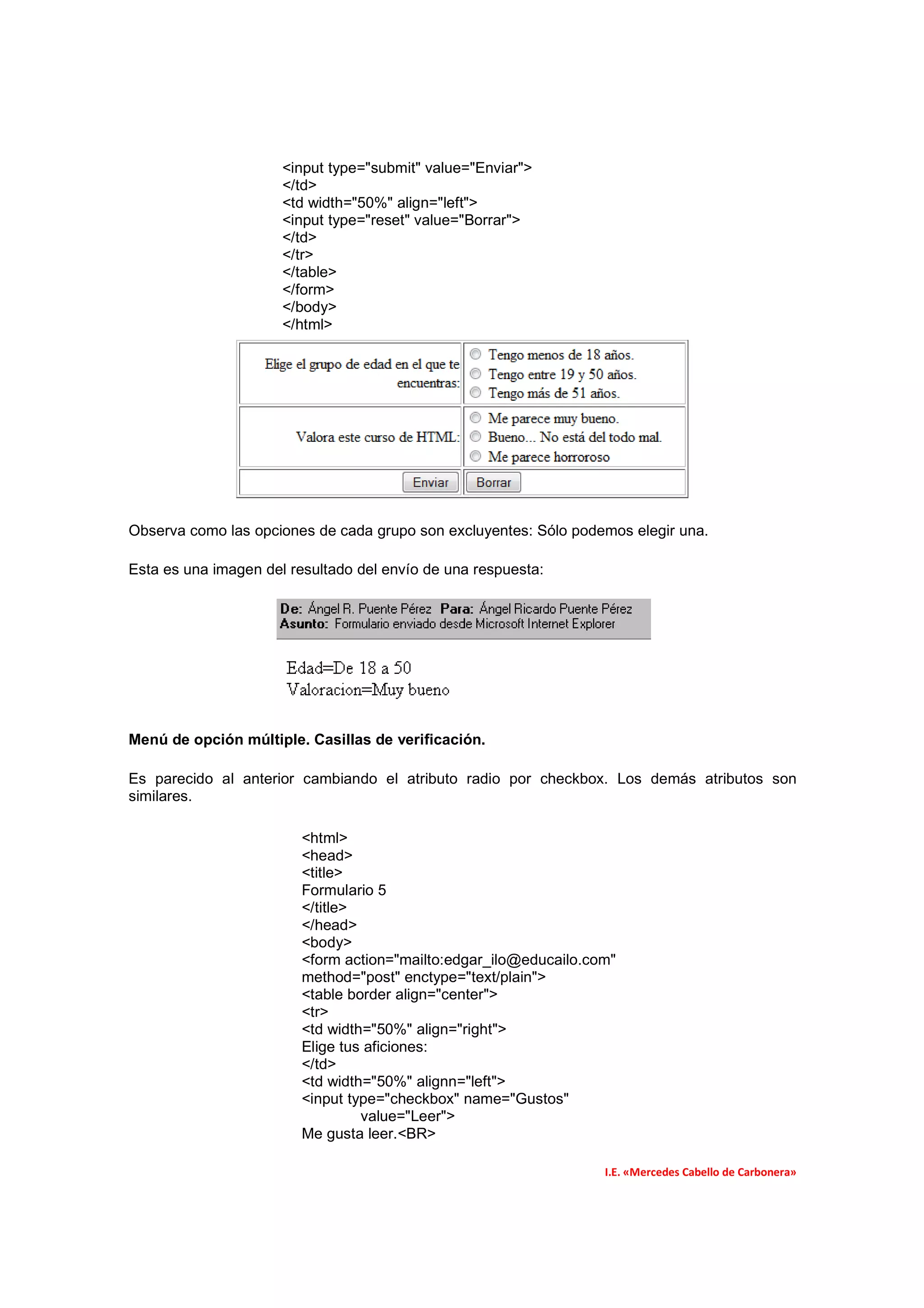<input type="submit" value="Enviar">
                      </td>
                      <td width="50%" align="left">
                      <input type="reset" value="Borrar">
                      </td>
                      </tr>
                      </table>
                      </form>
                      </body>
                      </html>




Observa como las opciones de cada grupo son excluyentes: Sólo podemos elegir una.

Esta es una imagen del resultado del envío de una respuesta:




Menú de opción múltiple. Casillas de verificación.

Es parecido al anterior cambiando el atributo radio por checkbox. Los demás atributos son
similares.

                         <html>
                         <head>
                         <title>
                         Formulario 5
                         </title>
                         </head>
                         <body>
                         <form action="mailto:edgar_ilo@educailo.com"
                         method="post" enctype="text/plain">
                         <table border align="center">
                         <tr>
                         <td width="50%" align="right">
                         Elige tus aficiones:
                         </td>
                         <td width="50%" alignn="left">
                         <input type="checkbox" name="Gustos"
                                  value="Leer">
                         Me gusta leer.<BR>

                                                                   I.E. «Mercedes Cabello de Carbonera»
 