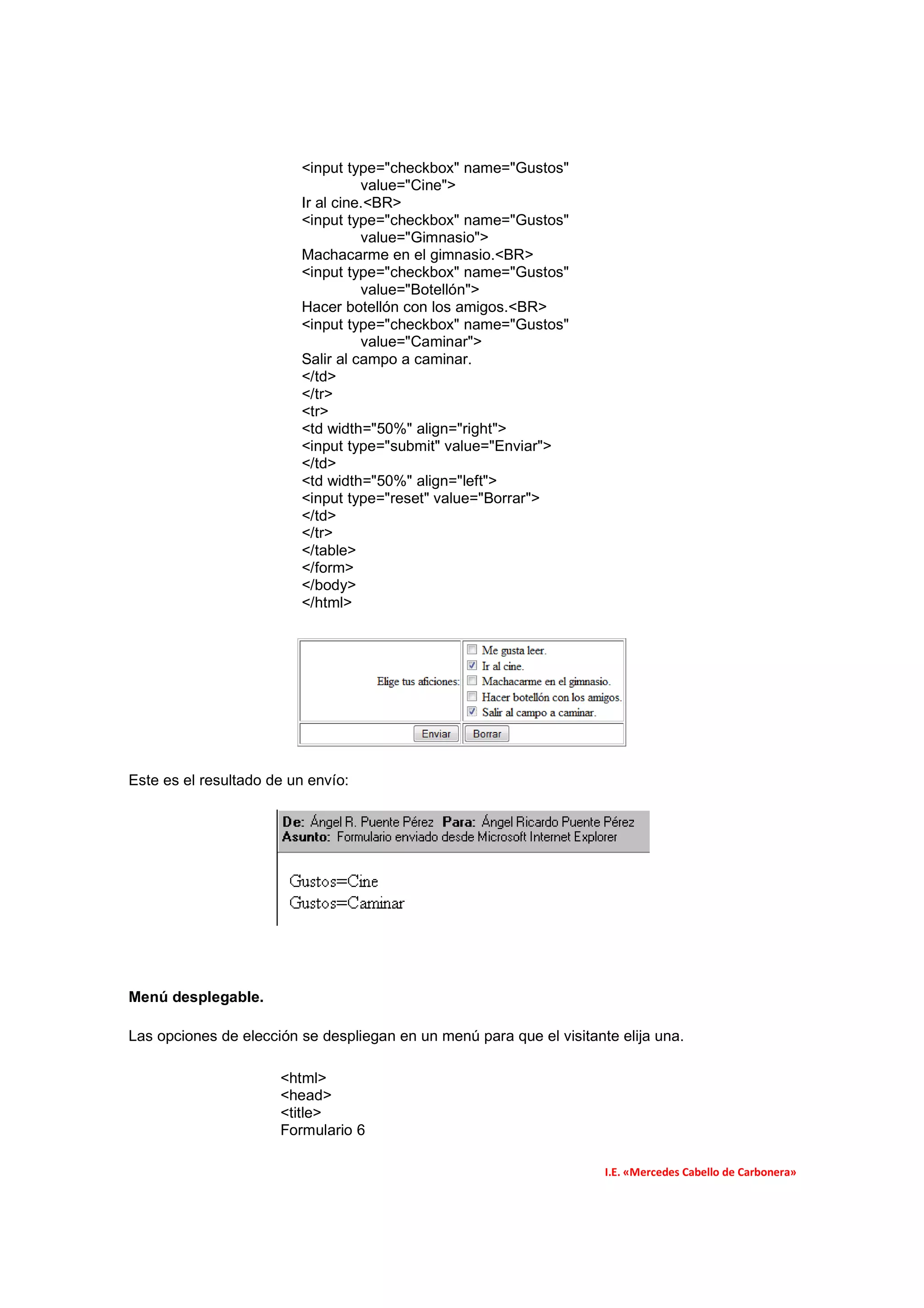 <input type="checkbox" name="Gustos"
                                   value="Cine">
                         Ir al cine.<BR>
                         <input type="checkbox" name="Gustos"
                                   value="Gimnasio">
                         Machacarme en el gimnasio.<BR>
                         <input type="checkbox" name="Gustos"
                                   value="Botellón">
                         Hacer botellón con los amigos.<BR>
                         <input type="checkbox" name="Gustos"
                                   value="Caminar">
                         Salir al campo a caminar.
                         </td>
                         </tr>
                         <tr>
                         <td width="50%" align="right">
                         <input type="submit" value="Enviar">
                         </td>
                         <td width="50%" align="left">
                         <input type="reset" value="Borrar">
                         </td>
                         </tr>
                         </table>
                         </form>
                         </body>
                         </html>




Este es el resultado de un envío:




Menú desplegable.

Las opciones de elección se despliegan en un menú para que el visitante elija una.

                      <html>
                      <head>
                      <title>
                      Formulario 6

                                                                      I.E. «Mercedes Cabello de Carbonera»
 