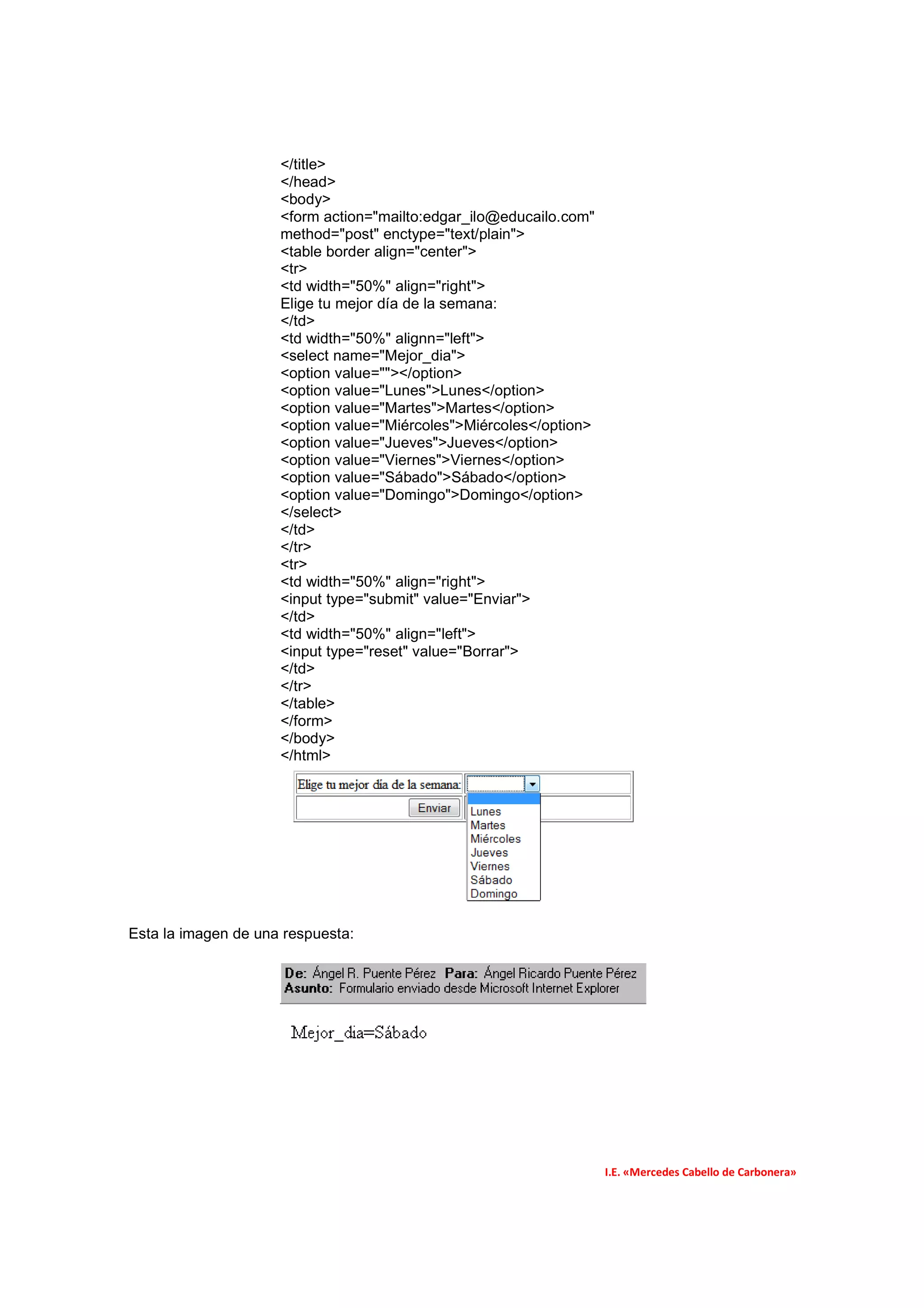 </title>
                     </head>
                     <body>
                     <form action="mailto:edgar_ilo@educailo.com"
                     method="post" enctype="text/plain">
                     <table border align="center">
                     <tr>
                     <td width="50%" align="right">
                     Elige tu mejor día de la semana:
                     </td>
                     <td width="50%" alignn="left">
                     <select name="Mejor_dia">
                     <option value=""></option>
                     <option value="Lunes">Lunes</option>
                     <option value="Martes">Martes</option>
                     <option value="Miércoles">Miércoles</option>
                     <option value="Jueves">Jueves</option>
                     <option value="Viernes">Viernes</option>
                     <option value="Sábado">Sábado</option>
                     <option value="Domingo">Domingo</option>
                     </select>
                     </td>
                     </tr>
                     <tr>
                     <td width="50%" align="right">
                     <input type="submit" value="Enviar">
                     </td>
                     <td width="50%" align="left">
                     <input type="reset" value="Borrar">
                     </td>
                     </tr>
                     </table>
                     </form>
                     </body>
                     </html>




Esta la imagen de una respuesta:




                                                                    I.E. «Mercedes Cabello de Carbonera»
 