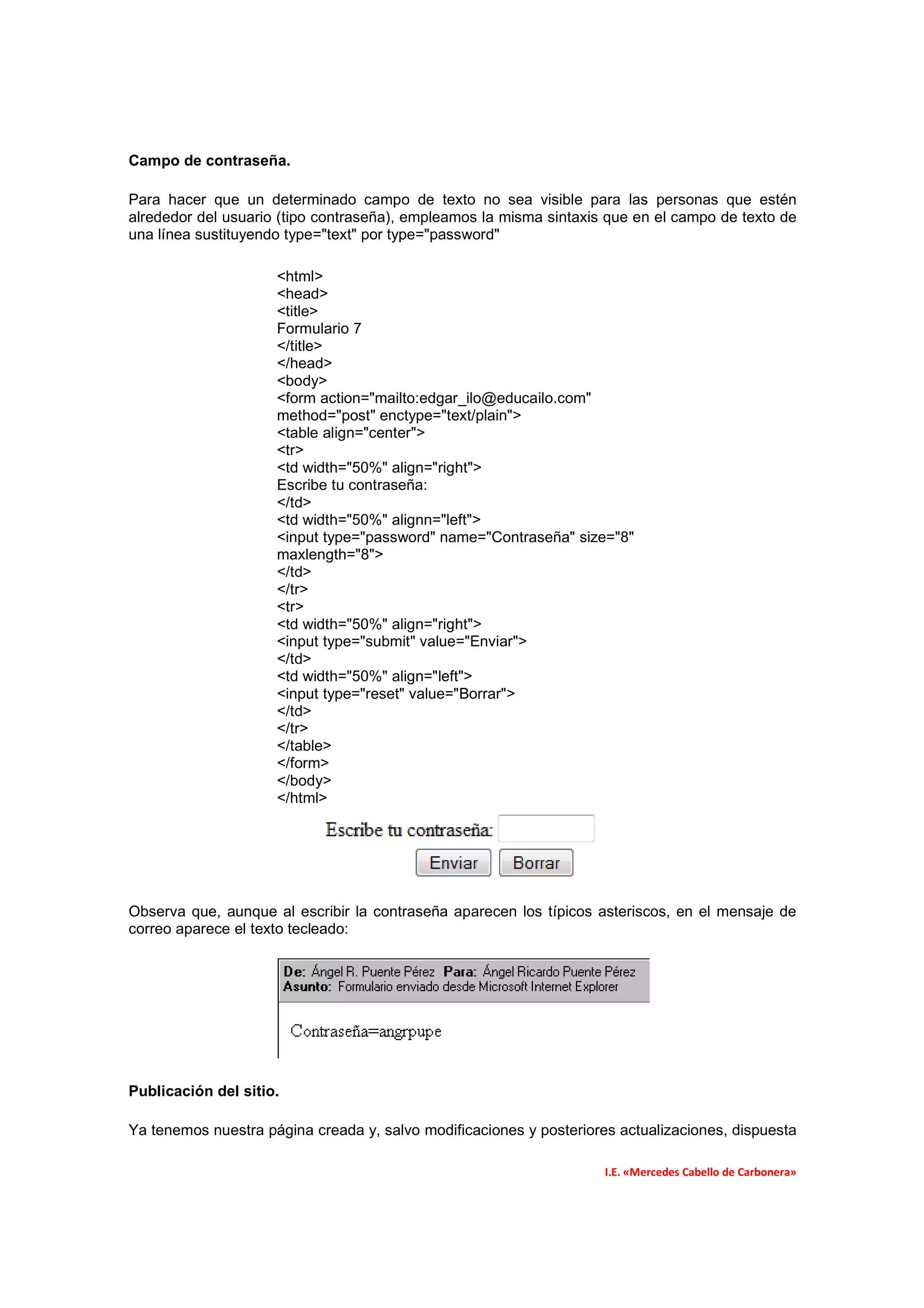 Campo de contraseña.

Para hacer que un determinado campo de texto no sea visible para las personas que estén
alrededor del usuario (tipo contraseña), empleamos la misma sintaxis que en el campo de texto de
una línea sustituyendo type="text" por type="password"

                     <html>
                     <head>
                     <title>
                     Formulario 7
                     </title>
                     </head>
                     <body>
                     <form action="mailto:edgar_ilo@educailo.com"
                     method="post" enctype="text/plain">
                     <table align="center">
                     <tr>
                     <td width="50%" align="right">
                     Escribe tu contraseña:
                     </td>
                     <td width="50%" alignn="left">
                     <input type="password" name="Contraseña" size="8"
                     maxlength="8">
                     </td>
                     </tr>
                     <tr>
                     <td width="50%" align="right">
                     <input type="submit" value="Enviar">
                     </td>
                     <td width="50%" align="left">
                     <input type="reset" value="Borrar">
                     </td>
                     </tr>
                     </table>
                     </form>
                     </body>
                     </html>




Observa que, aunque al escribir la contraseña aparecen los típicos asteriscos, en el mensaje de
correo aparece el texto tecleado:




Publicación del sitio.

Ya tenemos nuestra página creada y, salvo modificaciones y posteriores actualizaciones, dispuesta

                                                                     I.E. «Mercedes Cabello de Carbonera»
 