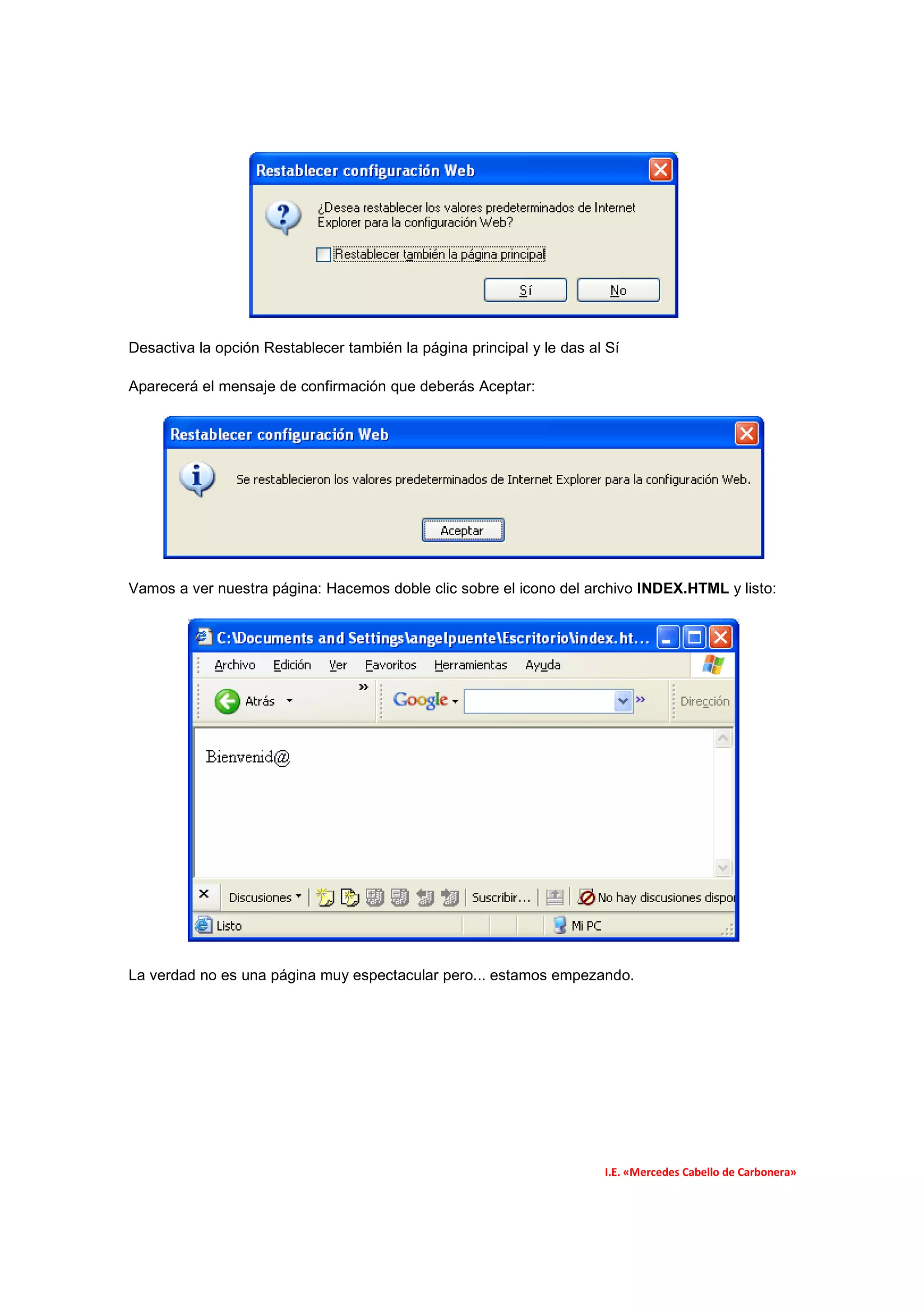Desactiva la opción Restablecer también la página principal y le das al Sí

Aparecerá el mensaje de confirmación que deberás Aceptar:




Vamos a ver nuestra página: Hacemos doble clic sobre el icono del archivo INDEX.HTML y listo:




La verdad no es una página muy espectacular pero... estamos empezando.




                                                                       I.E. «Mercedes Cabello de Carbonera»
 
