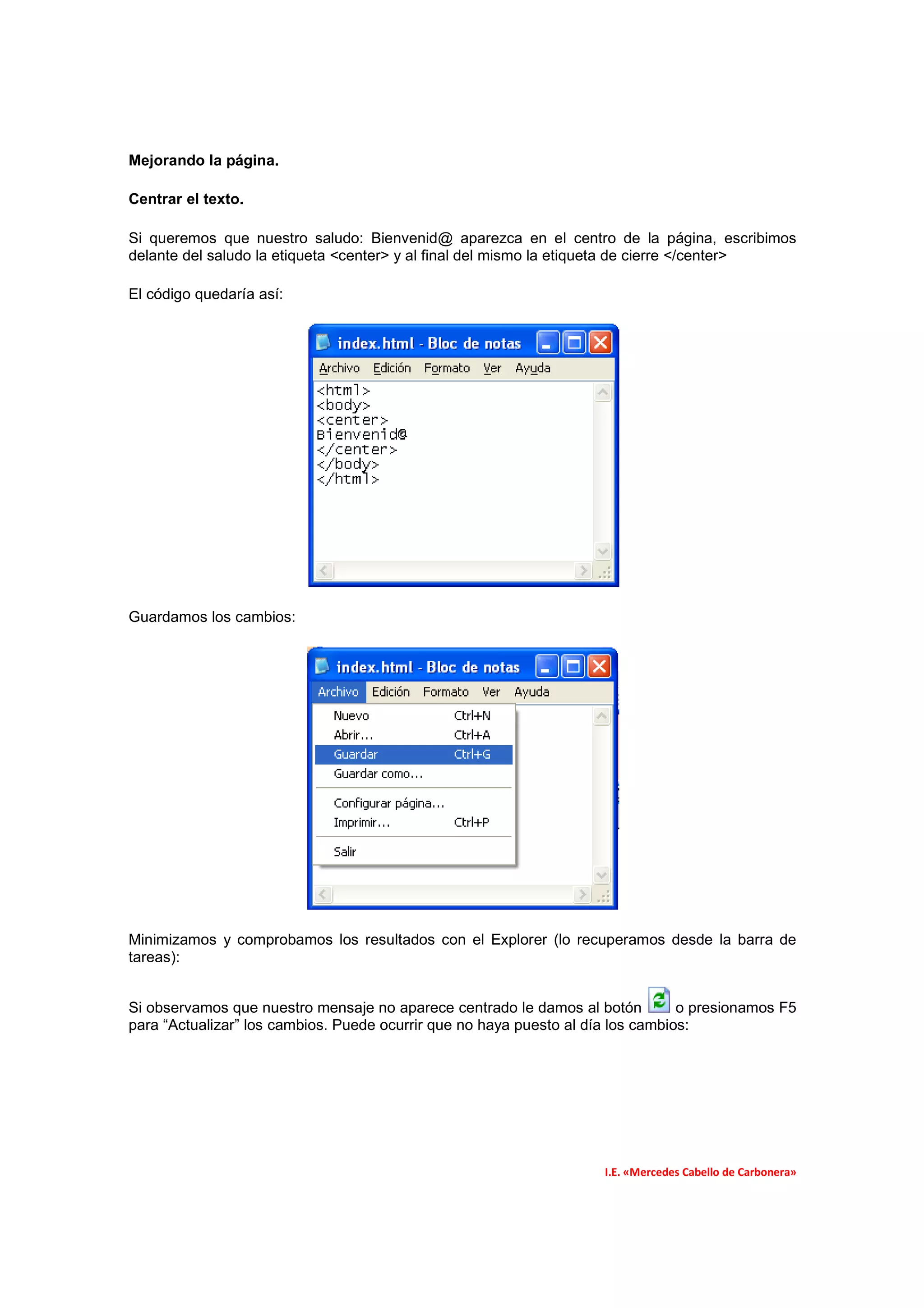 Mejorando la página.

Centrar el texto.

Si queremos que nuestro saludo: Bienvenid@ aparezca en el centro de la página, escribimos
delante del saludo la etiqueta <center> y al final del mismo la etiqueta de cierre </center>

El código quedaría así:




Guardamos los cambios:




Minimizamos y comprobamos los resultados con el Explorer (lo recuperamos desde la barra de
tareas):


Si observamos que nuestro mensaje no aparece centrado le damos al botón          o presionamos F5
para “Actualizar” los cambios. Puede ocurrir que no haya puesto al día los cambios:




                                                                     I.E. «Mercedes Cabello de Carbonera»
 