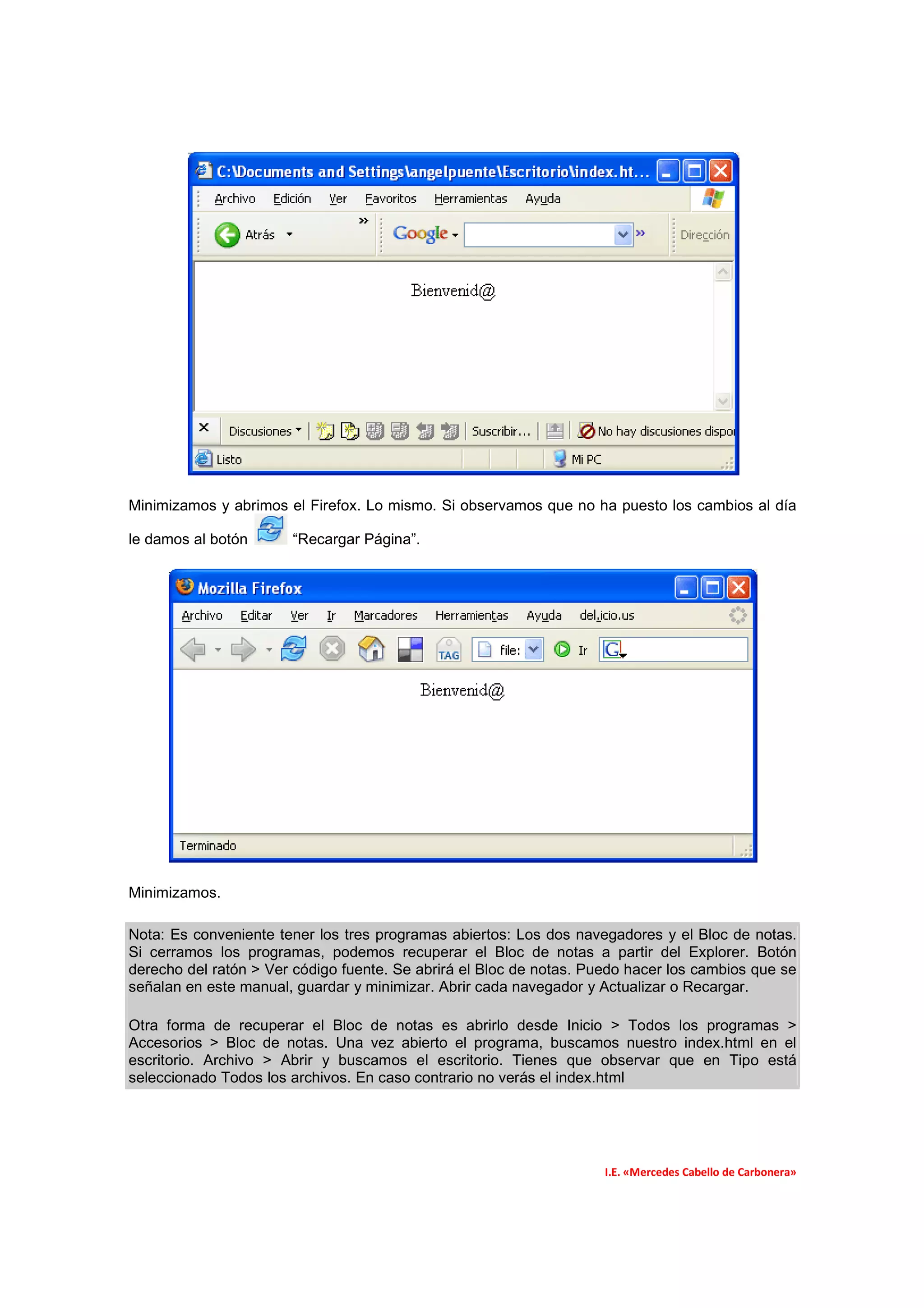 Minimizamos y abrimos el Firefox. Lo mismo. Si observamos que no ha puesto los cambios al día

le damos al botón      “Recargar Página”.




Minimizamos.

Nota: Es conveniente tener los tres programas abiertos: Los dos navegadores y el Bloc de notas.
Si cerramos los programas, podemos recuperar el Bloc de notas a partir del Explorer. Botón
derecho del ratón > Ver código fuente. Se abrirá el Bloc de notas. Puedo hacer los cambios que se
señalan en este manual, guardar y minimizar. Abrir cada navegador y Actualizar o Recargar.

Otra forma de recuperar el Bloc de notas es abrirlo desde Inicio > Todos los programas >
Accesorios > Bloc de notas. Una vez abierto el programa, buscamos nuestro index.html en el
escritorio. Archivo > Abrir y buscamos el escritorio. Tienes que observar que en Tipo está
seleccionado Todos los archivos. En caso contrario no verás el index.html




                                                                     I.E. «Mercedes Cabello de Carbonera»
 