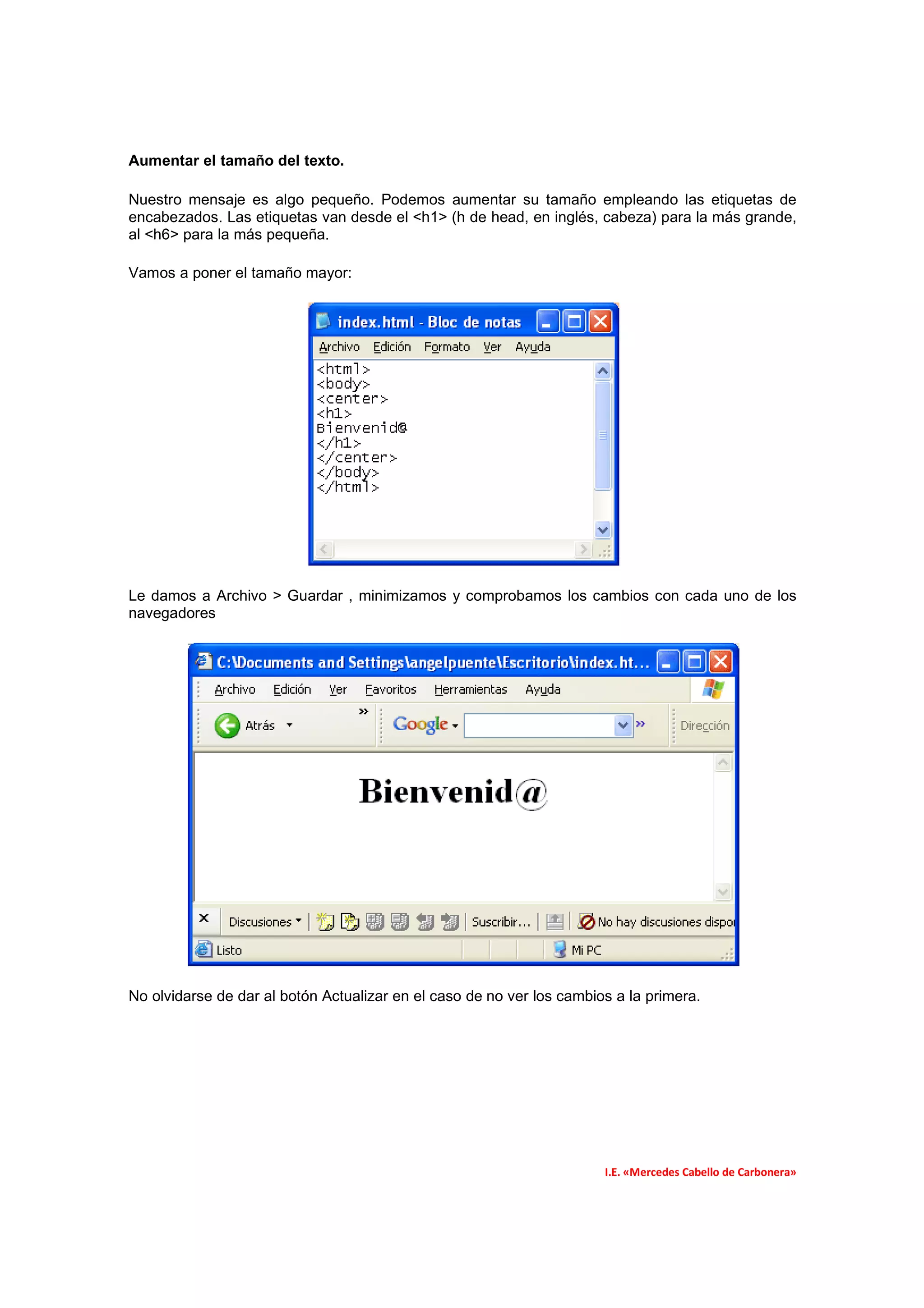 Aumentar el tamaño del texto.

Nuestro mensaje es algo pequeño. Podemos aumentar su tamaño empleando las etiquetas de
encabezados. Las etiquetas van desde el <h1> (h de head, en inglés, cabeza) para la más grande,
al <h6> para la más pequeña.

Vamos a poner el tamaño mayor:




Le damos a Archivo > Guardar , minimizamos y comprobamos los cambios con cada uno de los
navegadores




No olvidarse de dar al botón Actualizar en el caso de no ver los cambios a la primera.




                                                                       I.E. «Mercedes Cabello de Carbonera»
 