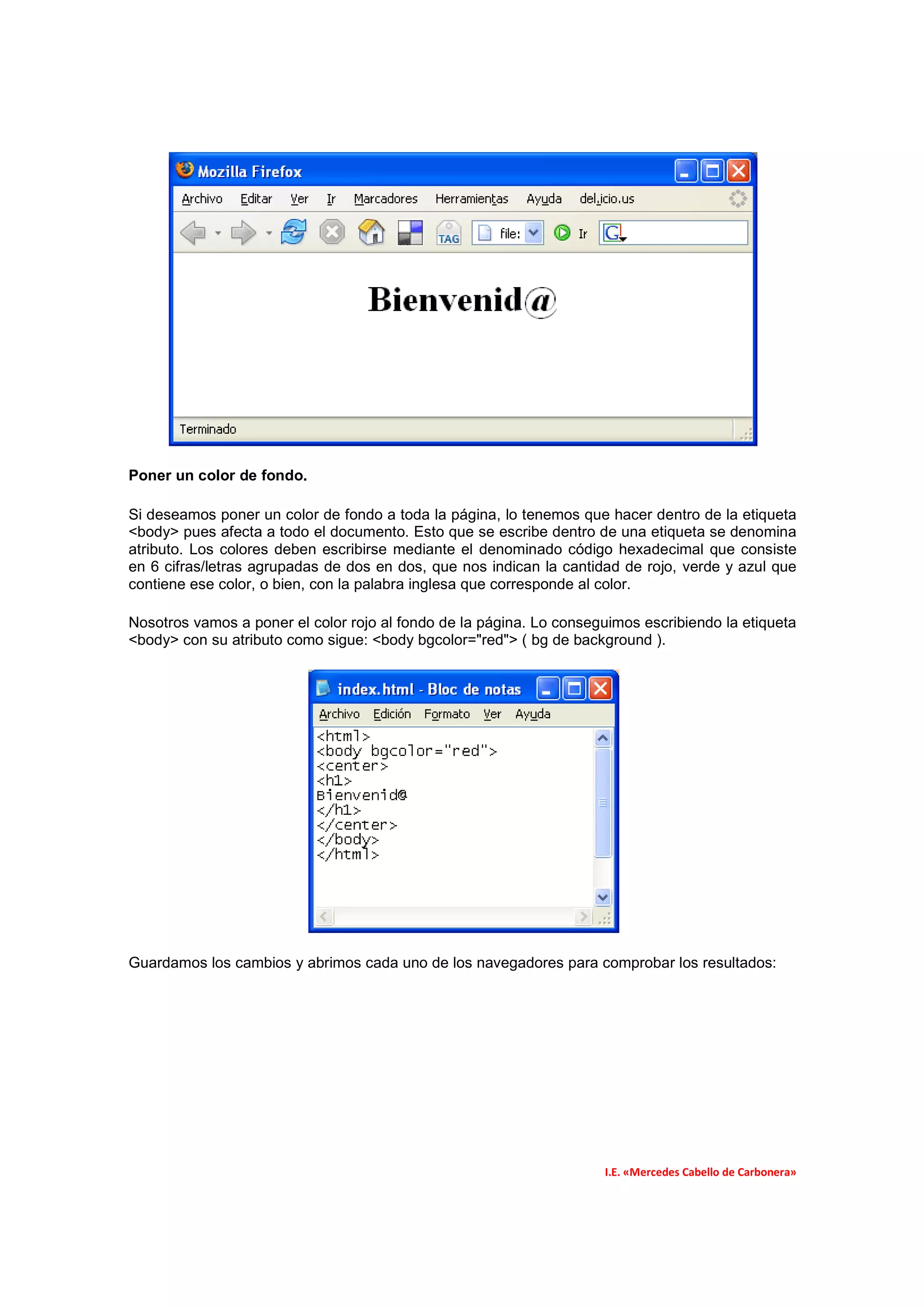 Poner un color de fondo.

Si deseamos poner un color de fondo a toda la página, lo tenemos que hacer dentro de la etiqueta
<body> pues afecta a todo el documento. Esto que se escribe dentro de una etiqueta se denomina
atributo. Los colores deben escribirse mediante el denominado código hexadecimal que consiste
en 6 cifras/letras agrupadas de dos en dos, que nos indican la cantidad de rojo, verde y azul que
contiene ese color, o bien, con la palabra inglesa que corresponde al color.

Nosotros vamos a poner el color rojo al fondo de la página. Lo conseguimos escribiendo la etiqueta
<body> con su atributo como sigue: <body bgcolor="red"> ( bg de background ).




Guardamos los cambios y abrimos cada uno de los navegadores para comprobar los resultados:




                                                                     I.E. «Mercedes Cabello de Carbonera»
 
