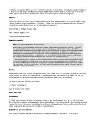 resaltado en negrita, itálica y otros. Paralelamente el uso de índices, subíndices resulta vital para
la publicación de textos cient&iaacute;ficos. Todo esto y mucho más es posible por medio del
HTML a partir de multitud de etiquetas entre las cuales vamos a destacar algunas.

Negrita

Podemos escribir texto en negrita incluyéndolo dentro de las etiquetas <b> y </b> (bold). Esta
misma tarea es desempeñada por <strong> y </strong> siendo ambas equivalentes. Nosotros
nos inclinamos por la primeras por simple razon de esfuerzo.

Escribiendo un código de este tipo:

<b>Texto en negrita</b>

Obtenemos este resultado:

Texto en negrita

     Nota: ¿Qué diferencia hay entre <b> y <strong>?

     Aunque las dos etiquetas hacen el mismo efecto, tienen una peculiaridad que las hace distintas. La etiqueta
     <b> indica negrita, mientras que la etiqueta <strong> indica que se debe escribir resaltado. El HTML lo
     interpretan los navegadores según su criterio, es por eso que las páginas se pueden ver de distinta manera en
     unos browsers y en otros. La etiqueta <H1> quiere decir "encabezado de nivel 1", es el navegador el
     responsable de formatear el texto de manera que parezca un encabezado de primer nivel. En la práctica los
     encabezados de Internet Explorer y Netscape son muy parecidos (tamaño de letra grande y en negrita), pero
     otro navegador podría colocar los encabezados con subrayado si le pareciese oportuno.

     La diferencia entre <b> y <strong> se podrá entender ahora. Mientras que <b> significa simplemente negrita
     y todos los navegadores la interpretarán como negrita, <strong> es una etiqueta que significa que se tiene
     que resaltar fuertemente el texto y cada navegador es el responsable de resaltarlo como desee. En la práctica
     <strong> coloca el texto en negrilla, pero podría ser que un navegador decidiese resaltar colocando negrilla,
     subrayado y color rojo en el texto.


Itálica

También en este caso existen dos posibilidades, una corta: <i> e </i> (italic) y otra un poco más
larga: <em> y </em>. En este manual, y en la mayoría de las páginas que veréis por ahí, os
encontraréis con la primera forma sin duda más sencilla a escribir y a acordarse.

He aquí un ejemplo de texto en itálica:

<i>Texto en itálica</i>

Que da el siguiente efecto:

Texto en itálica

Subrayado

El HTML nos propone también para el subrayado el par de etiquetas: <u> y </u> (underlined).
Sin embargo, el uso de subrayados ha de ser aplicado con mucha precaución dado que los enlaces
hipertexto van, a no ser que se indique lo contrario, subrayados con lo que podemos confundir al
lector y apartarlo del verdadero interés de nuestro texto.

Subíndices y supraíndices

Este tipo de formato resulta de extremada utilidad para textos científicos. Las etiquetas
 