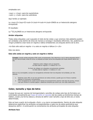 empleadas son:

<sup> y </sup> para los supraíndices
<sub> y </sub> para los subíndices

Aquí tenéis un ejemplo:

La <sup>13</sup>CC<sub>3</sub>H<sub>4</sub>ClNOS es un heterociclo alergeno
enriquecido

El resultado:
     13
La        CC3H4ClNOS es un heterociclo alergeno enriquecido

Anidar etiquetas

Todas estas etiquetas y por supuesto el resto de las vistas y que veremos más adelante pueden
ser anidadas unas dentro de otras de manera a conseguir resultados diferentes. Así, podemos sin
ningún problema crear texto en negrita e itálica embebiendo una etiqueta dentro de la otra:

<b>Esto sólo está en negrita <i>y esto en negrita e itálica</i></b>

Esto nos daria:

Esto sólo estáa en negrita y esto en negrita e itálica

          Consejo: Cuando anides etiquetas HTML hazlo correctamente. Nos referimos a que si abres etiquetas dentro
          de otra más principal, antes de cerrar la etiqueta principal cierres las etiquetas que hayas abierto dentro de
          ella.

                                           Debemos evitar códigos como el siguiente:
                                          <b>Esto está en negrita e <i>itálica</b></i>

                                    En favor de códigos con etiquetas correctamente anidadas:
                                          <b>Esto está en negrita e <i>itálica</i></b>

          Esto es muy aconsejable, aunque los navegadores entiendan bien las etiquetas mal anidadas, por dos
          razones:

              1.   Sistemas como XML no son tan permisivos con estos errores y puede que en el futuro nuestras
                   páginas no funcionen correcamente.
              2.   A los navegadores les cuesta mucho tiempo de procesamiento resolver este tipo de errores, incluso
                   más que construir la propia página y debemos evitarles que sufran por una mala codificación.




Color, tamaño y tipo de letra

A pesar de que por razones de homogeneidad y sencillez de codigo este tipo de formatos son
controlados actualmente por hojas de estilo en cascada (de las cuales ya tendremos tiempo de
hablar), existe una forma clásica y directa de definir color tamaño y tipo de letra de un texto
determinado.

Esto se hace a partir de la etiqueta <font> y su cierre correspondiente. Dentro de esta etiqueta
deberemos especificar los atributos correspondientes a cada uno de estos parámetros que
deseamos definir. A continuación os comentamos los atributos principales de esta etiqueta:

Atributo face
 