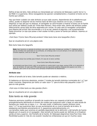 Define el tipo de letra. Este atributo es interpretado por versiones de Netscape a partir de la 3 y
de MSIE 3 o superiores. Otros navegadores las ignoran completamente y muestran el texto con la
fuente que utilizan.

Hay que tener cuidado con este atributo ya que cada usuario, dependiendo de la plataforma que
utilice, puede no disponer de los mismos tipos de letra que nosotros con lo que, si nosotros
elegimos un tipo del que no dispone, el navegador se verá forzado a mostrar el texto con la fuente
que utiliza por defecto (suele ser Times New Roman). Para evitar esto, dentro del atributo suelen
seleccionarse varios tipos de letra separados por comas. En este caso el navegador comprobará
que dispone del primer tipo enumerado y si no es así, pasará al segundo y así sucesivamente
hasta encontrar un tipo que posea o bien acabar la lista y poner la fuente por defecto. Veamos un
ejemplo.

<font face="Comic Sans MS,arial,verdana">Este texto tiene otra tipografía</font>

Que se visualizaría así en una página web.

Este texto tiene otra tipografía

     Nota: Aquí tenemos un ejemplo de atributo cuyo valor debe estar limitado por comillas ("). Habíamos dicho
     que las comillas eran opcionales en los atributos, sin embargo esto no es así siempre. Si el valor del atributo
     contiene espacios, como es el caso de:

                                          face="Comic Sans MS,arial,verdana"

     debemos colocar las comillas para limitarlo. En caso de no tener comillas

                                           face=Comic Sans MS,arial,verdana

     se entendería que face=Comic, pero no se tendría en cuenta todo lo que sigue, porque HTML no lo asociaría al
     valor del atributo. En este caso HTML pensaría que las siguientes palabras (después del espacio) son otros
     atributos, pero como no los conoce como atributos simplemente los desestimará.


Atributo size

Define el tamaño de la letra. Este tamaño puede ser absoluto o relativo.

Si hablamos en términos absolutos, existen 7 niveles de tamaño distintos numerados de 1 a 7 por
orden creciente. Elegiremos por tanto un valor size="1" para la letra más pequeña o size="7"
para la más grande.

<font size=4>Este texto es más grande</font>

Que se visualizaría así en una página web.

Este texto es más grande
Podemos asimismo modificar el tamaño de nuestra letra con respecto al del texto mostrado
precedentemente definiendo el número de niveles que queremos subir o bajar en esta escala de
tamaños por medio de un signo + o -. De este modo, si definimos nuestro atributo como
size="+1" lo que queremos decir es que aumentamos de un nivel el tamaño de la letra. Si
estabamos escribiendo previamente en 3, pasaremos automáticamente a 4.
Los tamaños reales que veremos en pantalla dependerán de la definición y del tamaño de fuente
elegido por el usuario en el navegador. Este tamaño de fuente puede ser definido en el Explorer
yendo al menu superior, Ver/Tamaño de la fuente. En Netscape elegiremos View/Text Size. Esta
flexibilidad puede en más de una ocasión resultarnos embarazosa ya que en muchos casos
 