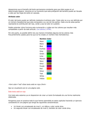 desearemos que el tamaño del texto permanezca constante para que éste quepa en un
determinado espacio. Veremos en su momento que esta prefijación del tamaño puede ser llevada
a cabo por las hojas de estilo en cascada.

Atributo color

El color del texto puede ser definido mediante el atributo color. Cada color es a su vez definido por
un número hexadecimal que esta compuesto a su vez de tres partes. Cada una de estas partes
representa la contribución del rojo, verde y azul al color en cuestión.

Podéis entender cómo funciona esta numeración y cuáles son los colores que resultan más
compatibles a partir de este artículo: Los colores y HTML.

Por otra parte, es posible definir de una manera inmediata algunos de los colores más
frecuentemente usados para los que se ha creado un nombre más memotécnico:

                                          Nombre Color
                                          Aqua
                                          Black
                                          Blue
                                          Fuchsia
                                          Gray
                                          Green
                                          Lime
                                          Maroon
                                          Navy
                                          Olive
                                          Purple
                                          Red
                                          Silver
                                          Teal
                                          White
                                          Yellow


<font color="red">Este texto está en rojo</font>

Que se visualizaría así en una página web.

Este texto está en rojo

Con todo esto estamos ya en disposicion de crear un texto formateado de una forma realmente
elaborada.

Pongamos pues en practica todo lo que hemos aprendido en estos capitulos haciendo un ejercicio
consistente en una página que tenga las siguientes características:

   •   Un titular con encabezado de nivel 1, en itálica y color verde oliva.
   •   Un segundo titular con encabezado de nivel 2, también de color verde oliva.
 