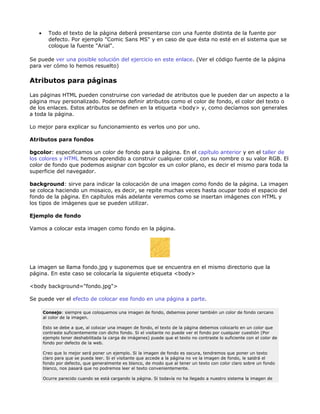 •     Todo el texto de la página deberá presentarse con una fuente distinta de la fuente por
         defecto. Por ejemplo "Comic Sans MS" y en caso de que ésta no esté en el sistema que se
         coloque la fuente "Arial".

Se puede ver una posible solución del ejercicio en este enlace. (Ver el código fuente de la página
para ver cómo lo hemos resuelto)

Atributos para páginas

Las páginas HTML pueden construirse con variedad de atributos que le pueden dar un aspecto a la
página muy personalizado. Podemos definir atributos como el color de fondo, el color del texto o
de los enlaces. Estos atributos se definen en la etiqueta <body> y, como decíamos son generales
a toda la página.

Lo mejor para explicar su funcionamiento es verlos uno por uno.

Atributos para fondos

bgcolor: especificamos un color de fondo para la página. En el capítulo anterior y en el taller de
los colores y HTML hemos aprendido a construir cualquier color, con su nombre o su valor RGB. El
color de fondo que podemos asignar con bgcolor es un color plano, es decir el mismo para toda la
superficie del navegador.

background: sirve para indicar la colocación de una imagen como fondo de la página. La imagen
se coloca haciendo un mosaico, es decir, se repite muchas veces hasta ocupar todo el espacio del
fondo de la página. En capítulos más adelante veremos como se insertan imágenes con HTML y
los tipos de imágenes que se pueden utilizar.

Ejemplo de fondo

Vamos a colocar esta imagen como fondo en la página.




La imagen se llama fondo.jpg y suponemos que se encuentra en el mismo directorio que la
página. En este caso se colocaría la siguiente etiqueta <body>

<body background="fondo.jpg">

Se puede ver el efecto de colocar ese fondo en una página a parte.

       Consejo: siempre que coloquemos una imagen de fondo, debemos poner también un color de fondo cercano
       al color de la imagen.

       Esto se debe a que, al colocar una imagen de fondo, el texto de la página debemos colocarlo en un color que
       contraste suficientemente con dicho fondo. Si el visitante no puede ver el fondo por cualquier cuestión (Por
       ejemplo tener deshabilitada la carga de imágenes) puede que el texto no contraste lo suficiente con el color de
       fondo por defecto de la web.

       Creo que lo mejor será poner un ejemplo. Si la imagen de fondo es oscura, tendremos que poner un texto
       claro para que se pueda leer. Si el visitante que accede a la página no ve la imagen de fondo, le saldrá el
       fondo por defecto, que generalmente es blanco, de modo que al tener un texto con color claro sobre un fondo
       blanco, nos pasará que no podremos leer el texto convenientemente.

       Ocurre parecido cuando se está cargando la página. Si todavía no ha llegado a nuestro sistema la imagen de
 