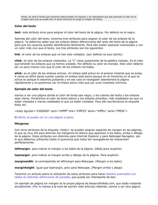 fondo, se verá el fondo que hayamos seleccionado con bgcolor y es interesante que sea parecido al color de la
     imagen para que se pueda leer el texto mientras se carga la imagen de fondo.


Color del texto

text: este atributo sirve para asignar el color del texto de la página. Por defecto es el negro.

Además del color del texto, tenemos tres atributos para asignar el color de los enlaces de la
página. Ya debemos saber que los enlaces deben diferenciarse del resto del texto de la página
para que los usuarios puedan identificarlos fácilmente. Para ello suelen aparecer subrayados y con
un color más vivo que el texto. Los tres atributos son los siguientes:

link: el color de los enlaces que no han sido visitados. (por defecto es azul clarito)

vlink: el color de los enlaces visitandos. La "v" viene justamente de la palabra visitado. Es el color
que tendrán los enlaces que ya hemos visitado. Por defecto su color es morado. Este color debería
ser un poco menos vivo que el color de los enlaces normales.

alink: es el color de los enlaces activos. Un enlace está activo en el preciso instante que se pulsa.
A veces es difícil darse cuenta cuando un enlace está activo porque en el momento en el que se
activa es porque lo estamos pulsando y en ese caso el navegador abandonará la página
rápidamente y no podremos ver el enlace activo más que por unos instantes mínimos.

Ejemplo de color del texto

Vamos a ver una página donde el color de fondo sea negro, y los colores del texto y los enlaces
sean claros. Pondremos el color de texto balnco y los enlaces amarillos, más resaltados los que no
estén visitados y menos resaltados lo que ya están visitados. Para ello escribiríamos la etiqueta
body así:

<body bgcolor="#000000" text="#ffffff" link="#ffff33" alink="#ffffcc" alink="ffff00">

El efecto se puede ver en una página a parte.

Márgenes

Con otros atributos de la etiqueta <body> se pueden asignan espacios de margen en las páginas,
lo que es muy útil para eliminar los márgenes en blanco que aparecen a los lados, arriba y debajo
de la página. Estos atributos son distintos para Internet Explorer y para Netscape Navigator, por
lo que debemos utilizarlos todos si queremos que todos los navegadores los interpreten
perfectamente.

leftmargin: para indicar el margen a los lados de la página. Válido para iexplorer.

topmargin: para indicar el margen arriba y debajo de la página. Para iexplorer.

marginwidth: la contrapartida de leftmargin para Netscape. (Margen a los lados)

marginheight: igual que topmargin, pero para Netscape. (Margen arriba y abajo)

Tenemos un artículo sobre la utilización de estos atributos para hacer diseños avanzados con
tablas en distintas definiciones de pantalla, que puede ser interesante de leer.

Un ejemplo de página sin margen es la propia página de DesarrolloWeb.com, que estás visitando
actualmente. (Por lo menos a la hora de escribir este artículo) Además, vamos a ver otra página
 