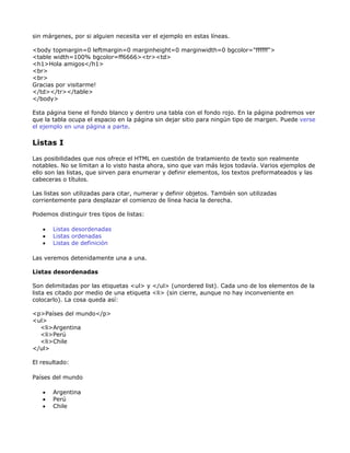 sin márgenes, por si alguien necesita ver el ejemplo en estas líneas.

<body topmargin=0 leftmargin=0 marginheight=0 marginwidth=0 bgcolor="ffffff">
<table width=100% bgcolor=ff6666><tr><td>
<h1>Hola amigos</h1>
<br>
<br>
Gracias por visitarme!
</td></tr></table>
</body>

Esta página tiene el fondo blanco y dentro una tabla con el fondo rojo. En la página podremos ver
que la tabla ocupa el espacio en la página sin dejar sitio para ningún tipo de margen. Puede verse
el ejemplo en una página a parte.

Listas I

Las posibilidades que nos ofrece el HTML en cuestión de tratamiento de texto son realmente
notables. No se limitan a lo visto hasta ahora, sino que van más lejos todavía. Varios ejemplos de
ello son las listas, que sirven para enumerar y definir elementos, los textos preformateados y las
cabeceras o títulos.

Las listas son utilizadas para citar, numerar y definir objetos. También son utilizadas
corrientemente para desplazar el comienzo de línea hacia la derecha.

Podemos distinguir tres tipos de listas:

   •   Listas desordenadas
   •   Listas ordenadas
   •   Listas de definición

Las veremos detenidamente una a una.

Listas desordenadas

Son delimitadas por las etiquetas <ul> y </ul> (unordered list). Cada uno de los elementos de la
lista es citado por medio de una etiqueta <li> (sin cierre, aunque no hay inconveniente en
colocarlo). La cosa queda así:

<p>Países del mundo</p>
<ul>
  <li>Argentina
  <li>Perú
  <li>Chile
</ul>

El resultado:

Países del mundo

   •   Argentina
   •   Perú
   •   Chile
 