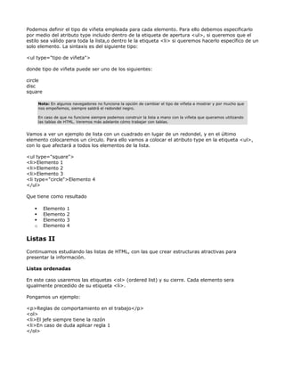 Podemos definir el tipo de viñeta empleada para cada elemento. Para ello debemos especificarlo
por medio del atributo type incluido dentro de la etiqueta de apertura <ul>, si queremos que el
estilo sea válido para toda la lista,o dentro le la etiqueta <li> si queremos hacerlo específico de un
solo elemento. La sintaxis es del siguiente tipo:

<ul type="tipo de viñeta">

donde tipo de viñeta puede ser uno de los siguientes:

circle
disc
square

       Nota: En algunos navegadores no funciona la opción de cambiar el tipo de viñeta a mostrar y por mucho que
       nos empeñemos, siempre saldrá el redondel negro.

       En caso de que no funcione siempre podemos construir la lista a mano con la viñeta que queramos utilizando
       las tablas de HTML. Veremos más adelante cómo trabajar con tablas.


Vamos a ver un ejemplo de lista con un cuadrado en lugar de un redondel, y en el último
elemento colocaremos un círculo. Para ello vamos a colocar el atributo type en la etiqueta <ul>,
con lo que afectará a todos los elementos de la lista.

<ul type="square">
<li>Elemento 1
<li>Elemento 2
<li>Elemento 3
<li type="circle">Elemento 4
</ul>

Que tiene como resultado

         Elemento    1
         Elemento    2
         Elemento    3
   o     Elemento    4

Listas II

Continuamos estudiando las listas de HTML, con las que crear estructuras atractivas para
presentar la información.

Listas ordenadas

En este caso usaremos las etiquetas <ol> (ordered list) y su cierre. Cada elemento sera
igualmente precedido de su etiqueta <li>.

Pongamos un ejemplo:

<p>Reglas de comportamiento en el trabajo</p>
<ol>
<li>El jefe siempre tiene la razón
<li>En caso de duda aplicar regla 1
</ol>
 