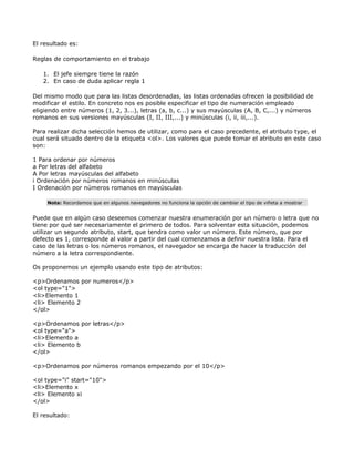 El resultado es:

Reglas de comportamiento en el trabajo

   1. El jefe siempre tiene la razón
   2. En caso de duda aplicar regla 1

Del mismo modo que para las listas desordenadas, las listas ordenadas ofrecen la posibilidad de
modificar el estilo. En concreto nos es posible especificar el tipo de numeración empleado
eligiendo entre números (1, 2, 3...), letras (a, b, c...) y sus mayúsculas (A, B, C,...) y números
romanos en sus versiones mayúsculas (I, II, III,...) y minúsculas (i, ii, iii,...).

Para realizar dicha selección hemos de utilizar, como para el caso precedente, el atributo type, el
cual será situado dentro de la etiqueta <ol>. Los valores que puede tomar el atributo en este caso
son:

1 Para ordenar por números
a Por letras del alfabeto
A Por letras mayúsculas del alfabeto
i Ordenación por números romanos en minúsculas
I Ordenación por números romanos en mayúsculas

     Nota: Recordamos que en algunos navegadores no funciona la opción de cambiar el tipo de viñeta a mostrar


Puede que en algún caso deseemos comenzar nuestra enumeración por un número o letra que no
tiene por qué ser necesariamente el primero de todos. Para solventar esta situación, podemos
utilizar un segundo atributo, start, que tendra como valor un número. Este número, que por
defecto es 1, corresponde al valor a partir del cual comenzamos a definir nuestra lista. Para el
caso de las letras o los números romanos, el navegador se encarga de hacer la traducción del
número a la letra correspondiente.

Os proponemos un ejemplo usando este tipo de atributos:

<p>Ordenamos por numeros</p>
<ol type="1">
<li>Elemento 1
<li> Elemento 2
</ol>

<p>Ordenamos por letras</p>
<ol type="a">
<li>Elemento a
<li> Elemento b
</ol>

<p>Ordenamos por números romanos empezando por el 10</p>

<ol type="i" start="10">
<li>Elemento x
<li> Elemento xi
</ol>

El resultado:
 