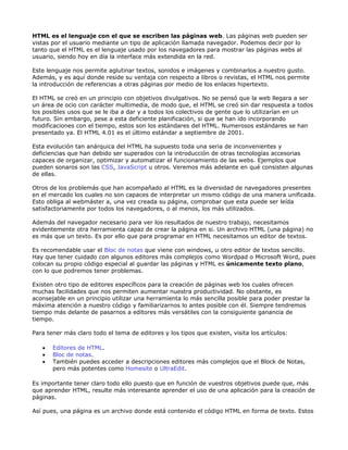 HTML es el lenguaje con el que se escriben las páginas web. Las páginas web pueden ser
vistas por el usuario mediante un tipo de aplicación llamada navegador. Podemos decir por lo
tanto que el HTML es el lenguaje usado por los navegadores para mostrar las páginas webs al
usuario, siendo hoy en día la interface más extendida en la red.

Este lenguaje nos permite aglutinar textos, sonidos e imágenes y combinarlos a nuestro gusto.
Además, y es aquí donde reside su ventaja con respecto a libros o revistas, el HTML nos permite
la introducción de referencias a otras páginas por medio de los enlaces hipertexto.

El HTML se creó en un principio con objetivos divulgativos. No se pensó que la web llegara a ser
un área de ocio con carácter multimedia, de modo que, el HTML se creó sin dar respuesta a todos
los posibles usos que se le iba a dar y a todos los colectivos de gente que lo utilizarían en un
futuro. Sin embargo, pese a esta deficiente planificación, si que se han ido incorporando
modificaciones con el tiempo, estos son los estándares del HTML. Numerosos estándares se han
presentado ya. El HTML 4.01 es el último estándar a septiembre de 2001.

Esta evolución tan anárquica del HTML ha supuesto toda una seria de inconvenientes y
deficiencias que han debido ser superados con la introducción de otras tecnologías accesorias
capaces de organizar, optimizar y automatizar el funcionamiento de las webs. Ejemplos que
pueden sonaros son las CSS, JavaScript u otros. Veremos más adelante en qué consisten algunas
de ellas.

Otros de los problemás que han acompañado al HTML es la diversidad de navegadores presentes
en el mercado los cuales no son capaces de interpretar un mismo código de una manera unificada.
Esto obliga al webmáster a, una vez creada su página, comprobar que esta puede ser leída
satisfactoriamente por todos los navegadores, o al menos, los más utilizados.

Además del navegador necesario para ver los resultados de nuestro trabajo, necesitamos
evidentemente otra herramienta capaz de crear la página en si. Un archivo HTML (una página) no
es más que un texto. Es por ello que para programar en HTML necesitamos un editor de textos.

Es recomendable usar el Bloc de notas que viene con windows, u otro editor de textos sencillo.
Hay que tener cuidado con algunos editores más complejos como Wordpad o Microsoft Word, pues
colocan su propio código especial al guardar las páginas y HTML es únicamente texto plano,
con lo que podremos tener problemas.

Existen otro tipo de editores específicos para la creación de páginas web los cuales ofrecen
muchas facilidades que nos permiten aumentar nuestra productividad. No obstante, es
aconsejable en un principio utilizar una herramienta lo más sencilla posible para poder prestar la
máxima atención a nuestro código y familiarizarnos lo antes posible con él. Siempre tendremos
tiempo más delante de pasarnos a editores más versátiles con la consiguiente ganancia de
tiempo.

Para tener más claro todo el tema de editores y los tipos que existen, visita los artículos:

   •   Editores de HTML.
   •   Bloc de notas.
   •   También puedes acceder a descripciones editores más complejos que el Block de Notas,
       pero más potentes como Homesite o UltraEdit.

Es importante tener claro todo ello puesto que en función de vuestros objetivos puede que, más
que aprender HTML, resulte más interesante aprender el uso de una aplicación para la creación de
páginas.

Así pues, una página es un archivo donde está contenido el código HTML en forma de texto. Estos
 