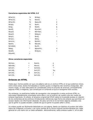 Caracteres especiales del HTML 3.2

&frac14;                      ¼   &nbsp;
&frac12;                      ½   &iexcl;                      ¡
&frac34;                      ¾   &pound;                      £
&copy;                        ©   &yen;                        ¥
&reg;                         ®   &sect;                       §
&ordf;                        ª   &curren;                     ¤
&sup2;                        ²   &brvbar;                     ¦
&sup3;                        ³   &laquo;                      «
&sup1;                        ¹   &not;                        ¬
&macr;                        ¯   &shy;
&micro;                       µ   &ordm;                       º
&para;                        ¶   &acute;                      ´
&middot;                      ·   &uml;                        ¨
&deg;                         °   &plusmn;                     ±
&cedil;                       ¸   &raquo;                      »
&iquest;                      ¿


Otros caracteres especiales

&times;                   ×       &cent;                  ¢
&divide;                  ÷       &euro;                  €
                    “                         ™
                    ”                         ‰
                    Œ                         ƒ
                    ‡                         †


Enlaces en HTML

Hasta aquí, hemos podido ver que una página web es un archivo HTML en el que podemos incluir,
entre otras cosas, textos formateados a nuestro gusto e imágenes (las veremos enseguida). Del
mismo modo, un sitio web podrá ser considerado como el conjunto de archivos, principalmente
páginas HTML e imágenes, que constituyen el contenido al que el navegante tiene acceso.

Sin embargo, no podríamos hablar de navegante o de navegación si estos archivos HTML no
estuviesen debidamente conectados entre ellos y con el exterior de nuestro sitio por medio de
enlaces hipertexto. En efecto, el atractivo original del HTLM radica en la posible puesta en relación
de los contenidos de los archivos introduciendo referencias bajo forma de enlaces que permitan un
acceso rápido a la información deseada. De poco serviría en la red tener páginas aisladas a las
que la gente no puede acceder y desde las que la gente no puede saltar a otras.

Un enlace puede ser fácilmente detectado en una página. Basta con deslizar el puntero del ratón
sobre las imágenes o el texto y ver como cambia de su forma original transformándose por regla
general en una mano con un dedo señalador. Adicionalmente, estos enlaces suelen ir, en el caso
 