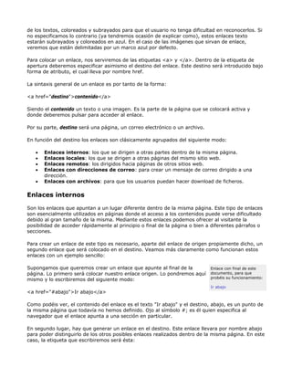 de los textos, coloreados y subrayados para que el usuario no tenga dificultad en reconocerlos. Si
no especificamos lo contrario (ya tendremos ocasión de explicar como), estos enlaces texto
estarán subrayados y coloreados en azul. En el caso de las imágenes que sirvan de enlace,
veremos que están delimitadas por un marco azul por defecto.

Para colocar un enlace, nos serviremos de las etiquetas <a> y </a>. Dentro de la etiqueta de
apertura deberemos especificar asimismo el destino del enlace. Este destino será introducido bajo
forma de atributo, el cual lleva por nombre href.

La sintaxis general de un enlace es por tanto de la forma:

<a href="destino">contenido</a>

Siendo el contenido un texto o una imagen. Es la parte de la página que se colocará activa y
donde deberemos pulsar para acceder al enlace.

Por su parte, destino será una página, un correo electrónico o un archivo.

En función del destino los enlaces son clásicamente agrupados del siguiente modo:

   •   Enlaces internos: los que se dirigen a otras partes dentro de la misma página.
   •   Enlaces locales: los que se dirigen a otras páginas del mismo sitio web.
   •   Enlaces remotos: los dirigidos hacia páginas de otros sitios web.
   •   Enlaces con direcciones de correo: para crear un mensaje de correo dirigido a una
       dirección.
   •   Enlaces con archivos: para que los usuarios puedan hacer download de ficheros.

Enlaces internos

Son los enlaces que apuntan a un lugar diferente dentro de la misma página. Este tipo de enlaces
son esencialmente utilizados en páginas donde el acceso a los contenidos puede verse dificultado
debido al gran tamaño de la misma. Mediante estos enlaces podemos ofrecer al visitante la
posibilidad de acceder rápidamente al principio o final de la página o bien a diferentes párrafos o
secciones.

Para crear un enlace de este tipo es necesario, aparte del enlace de origen propiamente dicho, un
segundo enlace que será colocado en el destino. Veamos más claramente como funcionan estos
enlaces con un ejemplo sencillo:

Supongamos que queremos crear un enlace que apunte al final de la            Enlace con final de este
página. Lo primero será colocar nuestro enlace origen. Lo pondremos aquí     documento, para que
                                                                             probéis su funcionamiento:
mismo y lo escribiremos del siguiente modo:
                                                                             Ir abajo
<a href="#abajo">Ir abajo</a>

Como podéis ver, el contenido del enlace es el texto "Ir abajo" y el destino, abajo, es un punto de
la misma página que todavía no hemos definido. Ojo al símbolo #; es él quien especifica al
navegador que el enlace apunta a una sección en particular.

En segundo lugar, hay que generar un enlace en el destino. Este enlace llevara por nombre abajo
para poder distinguirlo de los otros posibles enlaces realizados dentro de la misma página. En este
caso, la etiqueta que escribiremos será ésta:
 