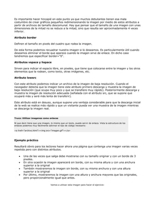 Es importante hacer hincapié en este punto ya que muchos debutantes tienen esa mala
costumbre de crear gráficos pequeños redimensionando la imagen por medio de estos atributos a
partir de archivos de tamaño descomunal. Hay que pensar que el tamaño de una imagen con unas
dimensiones de la mitad no se reduce a la mitad, sino que resulta ser aproximadamente 4 veces
inferior.

Atributo border

Definen el tamaño en pixels del cuadro que rodea la imagen.

De esta forma podemos recuadrar nuestra imagen si lo deseamos. Es particularmente útil cuando
deseamos eliminar el borde que aparece cuando la imagen sirve de enlace. En dicho caso
tendremos que especificar border="0".

Atributos vspace y hspace

Sirven para indicar el espacio libre, en pixeles, que tiene que colocarse entre la imagen y los otros
elementos que la rodean, como texto, otras imágenes, etc.

Atributo lowsrc

Con este atributo podemos indicar un archivo de la imagen de baja resolución. Cuando el
navegador detecta que la imagen tiene este atributo primero descarga y muestra la imagen de
baja resolución (que ocupa muy poco y que se transfiere muy rápido). Posteriormente descarga y
muestra la imagen de resolución adecuada (señalada con el atributo src, que se supone que
ocupará más y será más lenta de transferir).

Este atributo está en desuso, aunque supone una ventaja considerable para que la descarga inicial
de la web se realice más rápido y que un visitante pueda ver una muestra de la imagen mientras
se descarga la imagen real.


Truco: Utilizar imagenes como enlaces

Ni que decir tiene que una imagen, lo mismo que un texto, puede servir de enlace. Vista la estructura de los
enlaces podemos muy fácilmente adivinar el tipo de código necesario:

<a href="archivo.html"><img src="imagen.gif"></a>



Ejemplo práctico

Resultará obvio para los lectores hacer ahora una página que contenga una imagen varias veces
repetida pero con distintos atributos.

    •   Una de las veces que salga debe mostrarse con su tamaño originar y con un borde de 3
        pixeles.
    •   En otra ocasión la imagen aparecerá sin borde, con su misma altura y con una anchura
        superior a la original
    •   También mostraremos la imagen sin borde, con su misma anchura y con una altura
        superior a la original
    •   Por último, mostraremos la imagen con una altura y anchura mayores que las originales,
        pero proporcionalmente igual que antes.

                                   Vamos a utilizar esta imagen para hacer el ejercicio:
 