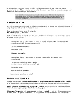 archivos tienen extensión .html o .htm (es indiferente cuál utilizar). De modo que cuando
programemos en HTML lo haremos con un editor de textos y guardaremos nuestros trabajos con
extensión .html, por ejemplo mipágina.html

            Consejo: Utiliza siempre la misma extensión en tus archivos HTML. Eso evitará que te
            confundas al escribir los nombres de tus archivos unas veces con .htm y otras con .html. Si
            trabajas con un equipo en un proyecto todavía más importante que os pongáis todos de
            acuerdo en la extensión.


Sintaxis del HTML

El HTML es un lenguaje que basa su sintaxis en un elemento de base al que llamamos etiqueta. La
etiqueta presenta frecuentemente dos partes:

Una apertura de forma general <etiqueta>
Un cierre de tipo </ etiqueta>

Todo lo incluido en el interior de esa etiqueta sufrirá las modificaciones que caracterizan a esta
etiqueta. Así por ejemplo:


     Las etiquetas <b> y </b> definen un texto en negrita. Si en nuestro documento HTML
     escribimos una frase con el siguiente código:

     <b>Esto esta en negrita</b>

     El resultado Será:

     Esto esta en negrita


     Las etiquetas <p> y </p> definen un párrafo. Si en nuestro documento HTML
     escribiéramos:

     <p>Hola, estamos en el párrafo 1</p>
     <p>Ahora hemos cambiado de párrafo</p>

     El resultado sería:

     Hola, estamos en el párrafo 1

     Ahora hemos cambiado de párrafo


Partes de un documento HTML

Además de todo esto, un documento HTML ha de estar delimitado por la etiqueta <html>
y </html>. Dentro de este documento, podemos asimismo distinguir dos partes principales:

El encabezado, delimitado por <head> y </head> donde colocaremos etiquetas de índole
informativo como por ejemplo el titulo de nuestra página.

El cuerpo, flanqueado por las etiquetas <body> y </body>, que será donde colocaremos
nuestro texto e imágenes delimitados a su vez por otras etiquetas como las que hemos visto.
 