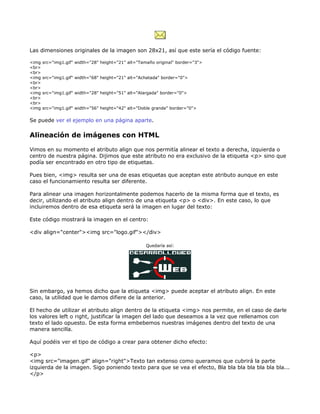 Las dimensiones originales de la imagen son 28x21, así que este sería el código fuente:

<img   src="img1.gif" width="28" height="21" alt="Tamaño original" border="3">
<br>
<br>
<img   src="img1.gif" width="68" height="21" alt="Achatada" border="0">
<br>
<br>
<img   src="img1.gif" width="28" height="51" alt="Alargada" border="0">
<br>
<br>
<img   src="img1.gif" width="56" height="42" alt="Doble grande" border="0">

Se puede ver el ejemplo en una página aparte.

Alineación de imágenes con HTML

Vimos en su momento el atributo align que nos permitía alinear el texto a derecha, izquierda o
centro de nuestra página. Dijimos que este atributo no era exclusivo de la etiqueta <p> sino que
podía ser encontrado en otro tipo de etiquetas.

Pues bien, <img> resulta ser una de esas etiquetas que aceptan este atributo aunque en este
caso el funcionamiento resulta ser diferente.

Para alinear una imagen horizontalmente podemos hacerlo de la misma forma que el texto, es
decir, utilizando el atributo align dentro de una etiqueta <p> o <div>. En este caso, lo que
incluiremos dentro de esa etiqueta será la imagen en lugar del texto:

Este código mostrará la imagen en el centro:

<div align="center"><img src="logo.gif"></div>

                                                    Quedaría así:




Sin embargo, ya hemos dicho que la etiqueta <img> puede aceptar el atributo align. En este
caso, la utilidad que le damos difiere de la anterior.

El hecho de utilizar el atributo align dentro de la etiqueta <img> nos permite, en el caso de darle
los valores left o right, justificar la imagen del lado que deseamos a la vez que rellenamos con
texto el lado opuesto. De esta forma embebemos nuestras imágenes dentro del texto de una
manera sencilla.

Aquí podéis ver el tipo de código a crear para obtener dicho efecto:

<p>
<img src="imagen.gif" align="right">Texto tan extenso como queramos que cubrirá la parte
izquierda de la imagen. Sigo poniendo texto para que se vea el efecto, Bla bla bla bla bla bla bla...
</p>
 