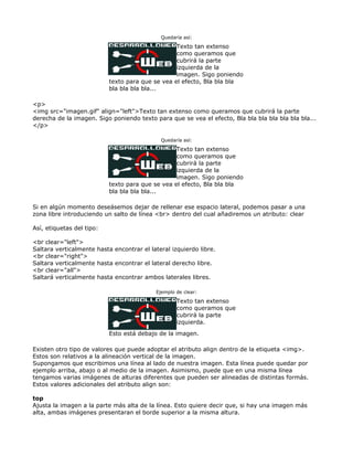 Quedaría así:

                                                  Texto tan extenso
                                                  como queramos que
                                                  cubrirá la parte
                                                  izquierda de la
                                                  imagen. Sigo poniendo
                           texto para que se vea el efecto, Bla bla bla
                           bla bla bla bla...

<p>
<img src="imagen.gif" align="left">Texto tan extenso como queramos que cubrirá la parte
derecha de la imagen. Sigo poniendo texto para que se vea el efecto, Bla bla bla bla bla bla bla...
</p>

                                             Quedaría así:

                                                  Texto tan extenso
                                                  como queramos que
                                                  cubrirá la parte
                                                  izquierda de la
                                                  imagen. Sigo poniendo
                           texto para que se vea el efecto, Bla bla bla
                           bla bla bla bla...

Si en algún momento deseásemos dejar de rellenar ese espacio lateral, podemos pasar a una
zona libre introduciendo un salto de línea <br> dentro del cual añadiremos un atributo: clear

Así, etiquetas del tipo:

<br clear="left">
Saltara verticalmente hasta encontrar el lateral izquierdo libre.
<br clear="right">
Saltara verticalmente hasta encontrar el lateral derecho libre.
<br clear="all">
Saltará verticalmente hasta encontrar ambos laterales libres.

                                           Ejemplo de clear:

                                                   Texto tan extenso
                                                   como queramos que
                                                   cubrirá la parte
                                                   izquierda.
                           Esto está debajo de la imagen.

Existen otro tipo de valores que puede adoptar el atributo align dentro de la etiqueta <img>.
Estos son relativos a la alineación vertical de la imagen.
Supongamos que escribimos una línea al lado de nuestra imagen. Esta línea puede quedar por
ejemplo arriba, abajo o al medio de la imagen. Asimismo, puede que en una misma línea
tengamos varias imágenes de alturas diferentes que pueden ser alineadas de distintas formás.
Estos valores adicionales del atributo align son:

top
Ajusta la imagen a la parte más alta de la línea. Esto quiere decir que, si hay una imagen más
alta, ambas imágenes presentaran el borde superior a la misma altura.
 