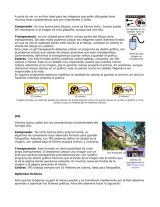 A parte de ser un archivo ideal para las imágenes que estén dibujadas tiene
muchas otras características que son importantes y útiles.

Compresión: Es muy buena para dibujos, como ya hemos dicho. Incluso puede
ser interesante si la imagen es muy pequeña, aunque sea una foto.                                     Un logotipo es un
                                                                                                      ejemplo claro de
                                                                                                         imagen GIF
Transparencia: es una utilidad para definir ciertas partes del dibujo como
transparentes. De este modo podemos colocar las imágenes sobre distintos fondos
sin que se vea el cuadrado donde está inscrito la el dibujo, viendose en cambio la
silueta del dibujo en cuestión.
Para crear un gif transparente debemos utilizar un programa de diseño gráfico, con
el podemos indicar qué colores del dibujo queremos que sean transparentes.            Parte de esta
Generalmente, definimos la transparencia cuando vamos a guardar el gráfico.             imagen es
Colores: Con este formato gráfico podemos utilizar paletas, conjuntos, de 256         transparente
colores o menos. Este es un detalle muy importante, puesto que cuantos menos
colores utilicemos en la imagen, por lo general, menos ocupará el archivo. En ocasiones, aunque
utilicemos menos colores en un gráfico, este no pierde mucho en calidad, llegando a ser
inapreciable a la vista.
En algunos programas podemos modificar la cantidad de colores al guardar el archivo, en otros lo
hacemos mientras creamos el gráfico.




              32 colores                              16 colores                               8 colores
 Imagen tomada con distintas paletas de colores. Se puede apreciar como con pocos colores se ve bien el gráfico y como
                                  pierde un poco a medida que le restamos colores.




JPG

Veamos ahora cuales son las características fundamentales del
formato JPG:

Compresión: Tal como hemos dicho anteriormente, su
algoritmo de compresión hace ideal este formato para guardar
fotografías. Además, con JPG podemos definir la calidad de la
imagen, con calidad baja el fichero ocupará menos, y viceversa.

Transparencia: Este formato no tiene posibilidad de crear
áreas transparentes. Si deseamos colocar una imagen con un           Una fotografía con formato JPG
área que parezca transparente procederemos así: con nuestro
programa de diseño gráfico haremos que el fondo de la imagen sea el mismo que
                                                                                           Intento de
el de la página donde queremos colocarla. En muchos casos los fondos de la             transparencia en
imagen y la página parecerán el mismo.                                                 JPG. Pulsar para
Colores: JPG trabaja siempre con 16 millones de colores, ideal para fotografías.             ampliar


Optimizar ficheros

Para que las imágenes ocupen lo menos posible y se transfieran rápidamente por la Red debemos
aprender a optimizar los ficheros gráficos. Para ello debemos hacer lo siguiente:
 
