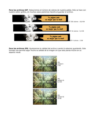 Para los archivos GIF: Reduciremos el número de colores de nuestra paleta. Esto se hace con
nuestro editor gráfico, en muchos casos podremos hacerlo al guardar el archivo.




                                                                      GIF 256 colores - 10,8 KB




                                                                       GIF 32 colores - 5,5 KB




                                                                        GIF 4 colores - 2 KB




Para los archivos JPG: Ajustaremos la calidad del archivo cuando lo estemos guardando. Este
formato nos permite bajar mucho la calidad de la imagen sin que esta pierda mucho en su
aspecto visual.




                                                         JPG
                                                         calidad 0
                                                         3 KB




                                                         JPG
                                                         calidad 20
                                                         5,9 KB




                                                         JPG
                                                         calidad 50
                                                         10 KB
 