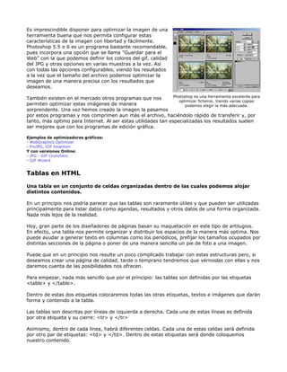 Es imprescindible disponer para optimizar la imagen de una
herramienta buena que nos permita configurar estas
características de la imagen con libertad y fácilmente.
Photoshop 5.5 o 6 es un programa bastante recomendable,
pues incorpora una opción que se llama "Guardar para el
Web" con la que podemos definir los colores del gif, calidad
del JPG y otras opciones en varias muestras a la vez. Así
con todas las opciones configurables, viendo los resultados
a la vez que el tamaño del archivo podemos optimizar la
imagen de una manera precisa con los resultados que
deseamos.

                                                               Photoshop es una herramienta excelente para
También existen en el mercado otros programas que nos
                                                                  optimizar ficheros. Viendo varias copias
permiten optimizar estas imágenes de manera                          podemos elegir la más adecuada.
sorprendente. Una vez hemos creado la imagen la pasamos
por estos programas y nos comprimen aun más el archivo, haciéndolo rápido de transferir y, por
tanto, más optimo para Internet. Al ser estas utilidades tan especializadas los resultados suelen
ser mejores que con los programas de edición gráfica.

Ejemplos de optimizadores gráficos:
- WebGraphics Optimizer
- ProJPG, GIF Imantion
Y con versiones Online:
- JPG - GIF Crunchers
- GIF Wizard


Tablas en HTML

Una tabla en un conjunto de celdas organizadas dentro de las cuales podemos alojar
distintos contenidos.

En un principio nos podría parecer que las tablas son raramente útiles y que pueden ser utilizadas
principalmente para listar datos como agendas, resultados y otros datos de una forma organizada.
Nada más lejos de la realidad.

Hoy, gran parte de los diseñadores de páginas basan su maquetación en este tipo de artilugios.
En efecto, una tabla nos permite organizar y distribuir los espacios de la manera más optima. Nos
puede ayudar a generar texto en columnas como los periódicos, prefijar los tamaños ocupados por
distintas secciones de la página o poner de una manera sencilla un pie de foto a una imagen.

Puede que en un principio nos resulte un poco complicado trabajar con estas estructuras pero, si
deseamos crear una página de calidad, tarde o temprano tendremos que vérnoslas con ellas y nos
daremos cuenta de las posibilidades nos ofrecen.

Para empezar, nada más sencillo que por el principio: las tablas son definidas por las etiquetas
<table> y </table>.

Dentro de estas dos etiquetas colocaremos todas las otras etiquetas, textos e imágenes que darán
forma y contenido a la tabla.

Las tablas son descritas por líneas de izquierda a derecha. Cada una de estas líneas es definida
por otra etiqueta y su cierre: <tr> y </tr>

Asimismo, dentro de cada línea, habrá diferentes celdas. Cada una de estas celdas será definida
por otro par de etiquetas: <td> y </td>. Dentro de estas etiquetas será donde coloquemos
nuestro contenido.
 