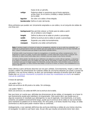fuese el de un párrafo.
                  valign           Podemos elegir si queremos que el texto aparezca
                                   arriba (top), en el centro (middle) o abajo (bottom)
                                   de la celda.
                  bgcolor          Da color a la celda o línea elegida.
                  bordercolor Define el color del borde.

Otros atributos que pueden ser únicamente asignados a una celda y no al conjunto de celdas de
una línea son:

                  background Nos permite colocar un fondo para la celda a partir
                             de un enlace a una imagen.
                  height            Define la altura de la celda en pixels o porcentaje.
                  width             Define la anchura de la celda en pixels o porcentaje.
                  colspan           Expande una celda horizontalmente.
                  rowspan           Expande una celda verticalmente.

     Nota: El atributo height no funciona en todos los navegadores, además, su uso no está muy extendido. Las
     celdas por lo general tienen el alto que ncesitan para que quepa todo el contenido que se le haya insertado, es
     decir, crecen lo suficiente para que quepa lo que hemos colocado dentro.

     El atributo width si que funciona en todos los navegadores y lo tendréis que utilizar constantemente. Si le
     asignamos un ancho a la celda, el ancho será respetado y si dicha celda tiene mucho texto o cualquier otro
     contenido, la celda crecerá hacia abajo todo lo necesario para que quepa lo que hemos colocado.

     Un matiz al último párafo. Se trata de que si definimos una celda de un ancho 100 por ejemplo, y colocamos
     en la celda un contenido como una imagen que mida más de 100 pixeles, la celda crecerá en horizontal todo
     lo necesario para que la imagen quepa. Si el elemento, aunque más ancho, fuera divisible (como un texto) el
     ancho sería respetado y el texto crecería hacia abajo o lo que es lo mismo, en altura, como señalábamos en el
     anterior párrafo.


Estos últimos cuatro atributos descritos son de gran utilidad. Concretamente, height y width nos
ayudan a definir las dimensiones de nuestras celdas de una forma absoluta (en pixels o puntos de
pantalla) o de una forma relativa, es decir por porcentajes referidos al tamaño total de la tabla.
Podéis leer un articulo interesante a propósito de estas dos modalidades de diseño en nuestro
manual de usabilidad.

A titulo de ejemplo:

<td width="80">
Dará una anchura de 80 pixels a la celda. Sin embargo,

<td width="80%">
Dará una anchura a la celda del 80% de la anchura de la tabla.

Hay que tener en cuenta que, definidas las dimensiones de las celdas, el navegador va a hacer lo
que buenamente pueda para satisfacer al programador. Esto quiere decir que puede que en
algunas ocasiones el resultado que obtengamos no sea el esperado. Concretamente, si el texto
presenta una palabra excesivamente larga, puede que la anchura de la celda se vea aumentada
para mantener la palabra en la misma línea. Por otra parte, si el texto resulta muy largo, la celda
aumentara su altura para poder mostrar todo su contenido.

Análogamente, si por ejemplo definimos dos anchuras distintas a celdas de una misma columna,
el navegador no sabrá a cual hacer caso. Es por ello que resulta conveniente tener bien claro
 