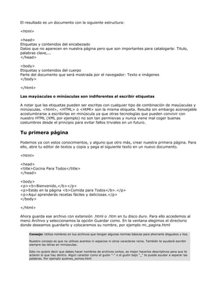 El resultado es un documento con la siguiente estructura:

<html>

<head>
Etiquetas y contenidos del encabezado
Datos que no aparecen en nuestra página pero que son importantes para catalogarla: Titulo,
palabras clave,...
</head>

<body>
Etiquetas y contenidos del cuerpo
Parte del documento que será mostrada por el navegador: Texto e imágenes
</body>

</html>

Las mayúsculas o minúsculas son indiferentes al escribir etiquetas

A notar que las etiquetas pueden ser escritas con cualquier tipo de combinación de mayúsculas y
minúsculas. <html>, <HTML> o <HtMl> son la misma etiqueta. Resulta sin embargo aconsejable
acostumbrarse a escribirlas en minúscula ya que otras tecnologías que pueden convivir con
nuestro HTML (XML por ejemplo) no son tan permisivas y nunca viene mal coger buenas
costumbres desde el principio para evitar fallos triviales en un futuro.

Tu primera página

Podemos ya con estos conocimientos, y alguno que otro más, crear nuestra primera página. Para
ello, abre tu editor de textos y copia y pega el siguiente texto en un nuevo documento.

<html>

<head>
<title>Cocina Para Todos</title>
</head>

<body>
<p><b>Bienvenido,</b></p>
<p>Estás en la página <b>Comida para Todos</b>.</p>
<p>Aquí aprenderás recetas fáciles y deliciosas.</p>
</body>

</html>

Ahora guarda ese archivo con extensión .html o .htm en tu disco duro. Para ello accedemos al
menú Archivo y seleccionamos la opción Guardar como. En la ventana elegimos el directorio
donde deseamos guardarlo y colocaremos su nombre, por ejemplo mi_pagina.html

    Consejo: Utiliza nombres en tus archivos que tengan algunas normas básicas para ahorrarte disgustos y lios.

    Nuestro consejo es que no utilices acentos ni espacios ni otros caracteres raros. También te ayudará escribir
    siempre las letras en minúsculas.

    Esto no quiere decir que debes hacer nombres de archivos cortos, es mejor hacerlos descriptivos para que te
    aclaren lo que hay dentro. Algún caracter como el guión "-" o el guión bajo "_" te puede ayudar a separar las
    palabras. Por ejemplo quienes_somos.html
 